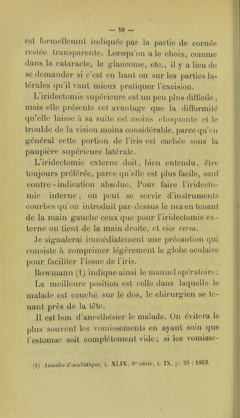 — — est formellemnl indiquée par la partie de cornée restée transparente. Lorsqu'on aie choix, comme dans la cataracte, le g-laucome, etc., il y a lieu de se demander si c'est en haut ou sur les parties la- térales qu'il vaut mieux pratiquer l'excision. L'iridectomie supérieure est un peu plus difficile , mais elle présente cet avantagée que la difformité qu'elle laisse à sa suite est-moins choquante et le trouble de la vision moins considérable, parce qu'en g-énéral cette portion de l'iris est cachée sous la paupière supérieure latérale. L'iridectomie externe doit, bien entendu, être toujours préférée, parce qu'elle est plus facile, sauf contre-indication absolue. Pour faire l'iridecto- mie interne, on peut se servir d'instruments courbes qu'on introduit par-dessus le nez en tenant de la main g'auche ceux que pour l'iridectomie ex- terne on tient de la main droite, et vice versa. Je sig'nalerai immédiatement une précaution qui consiste à comprimer lég'èrement le g-lobe oculaire pour faciliter l'issue de l'iris. Bowmann (1) indique ainsi le manuel opératoire : La meilleure position est celle dans laquelle le malade est couché sur le dos, le chirurgien se te- nant près de la tête. Il est bon d'anesthésier le malade. On évitera le plus souvent les vomissements en ayant soin que l'estomac soit complètement vide ; si les vomisse- (l) AmmlpjiVocuUsliqiie, L. XLIX, S'série, l. IX, j;. i'i ; 1863.