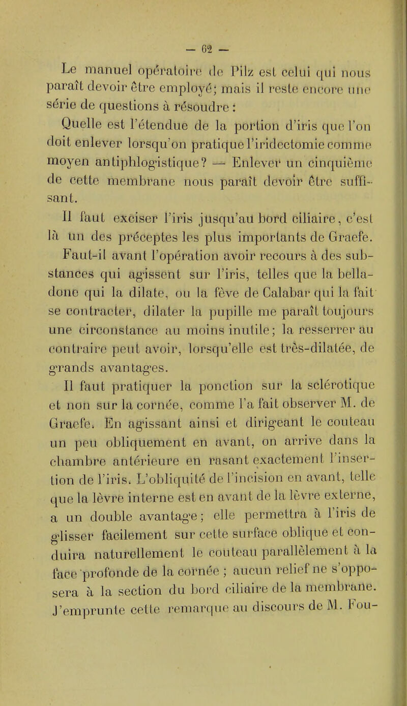 Le manuel opéraloiro do Pilz esL celui qui nous paraît devoir être employé; mais il reste encore une série de questions à résoudre : Quelle est l'étendue de la portion d'iris que l'on doit enlever lorsqu'on pratique l'iridectomie comme moyen antiphlog^stique? — Enlever un cinquième de cette membrane nous paraît devoir être suffi- sant. Il faut exciser l'iris jusqu'au bord ciliaire, c'est là un des préceptes les plus importants de Graefe. Faut-il avant l'opération avoir recours à des sub- stances qui ag'issent sur l'iris, telles que la bella- done qui la dilate, ou la fève de Calabar qui la fait se contracter, dilater la pupille me paraît toujours une circonstance au moins inutile; la resserrer au contraire peut avoir, lorsqu'elle est très-dilatée, de g-rands avantagées. Il faut pratiquer la ponction sur la sclérotique et non sur la cornée, comme l'a fait observer M. de Gracfc; En ag-issant ainsi et dirigécant le couteau un peu obliquement en avant, on arrive dans la chambre antérieure en rasant exactement l'inser- tion de l'iris. L'obliquité de l'incision en avant, telle que Itt lèvre interne est en avant de la lèvre externe, a un double avantag^e ; elle permettra à l'iris de g^lisser facilement sur cette surface oblique et con- duira naturellement le couteau parallèlement à la face profonde de la cornée ; aucun relief ne s'oppo- sera à la section du bord ciliaire de la membrane. J'emprunte cette remarque au discours de M. l^ou-