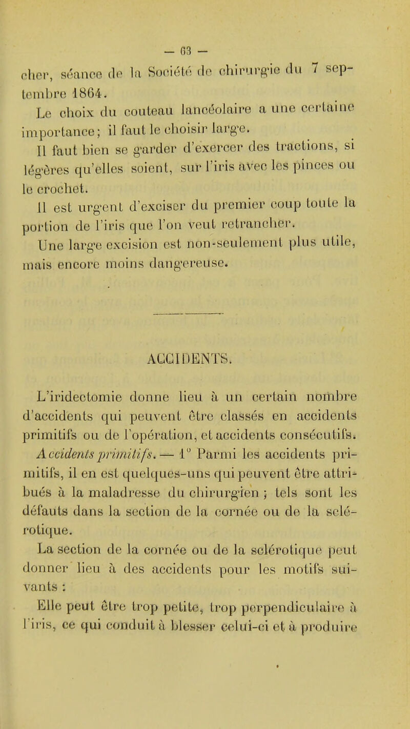 - 03 - nher, séance (\e la Société do chirurg'ie du 7 sep- tembre 1864. Le choix du couteau lancéolaire aune certaine importance; il faut le choisir largue. Il faut bien se g-arder d'exercer des tractions, si lég'ôres qu'elles soient, sur l'iris avec les pinces ou le crochet. 11 est urg-ent d'exciser du premier coup toute la portion de l'iris que l'on veut retrancher. Une larg-e excision est non-seulement plus utile, mais encore moins dang'ereuse. ACCIDENTS. L'iridectomie donne lieu à un certain nombre d'accidents qui peuvent être classés en accidents primitifs ou de l'opération, et accidents consécutifs. AccidentsprimiHfs.— 1* Parmi les accidents pri- mitifs, il en est quelques-uns qui peuvent être attri- bués à la maladresse du chirurg-ien j tels sont les défauts dans la section de la cornée ou de la sclé- rotique. La section de la cornée ou de la sclérotique peut donner lieu à des accidents pour les motifs sui- vants : Elle peut être trop petite, trop perpendiculaire à l'iris, ce qui conduit à blesser celui-ci et à produire