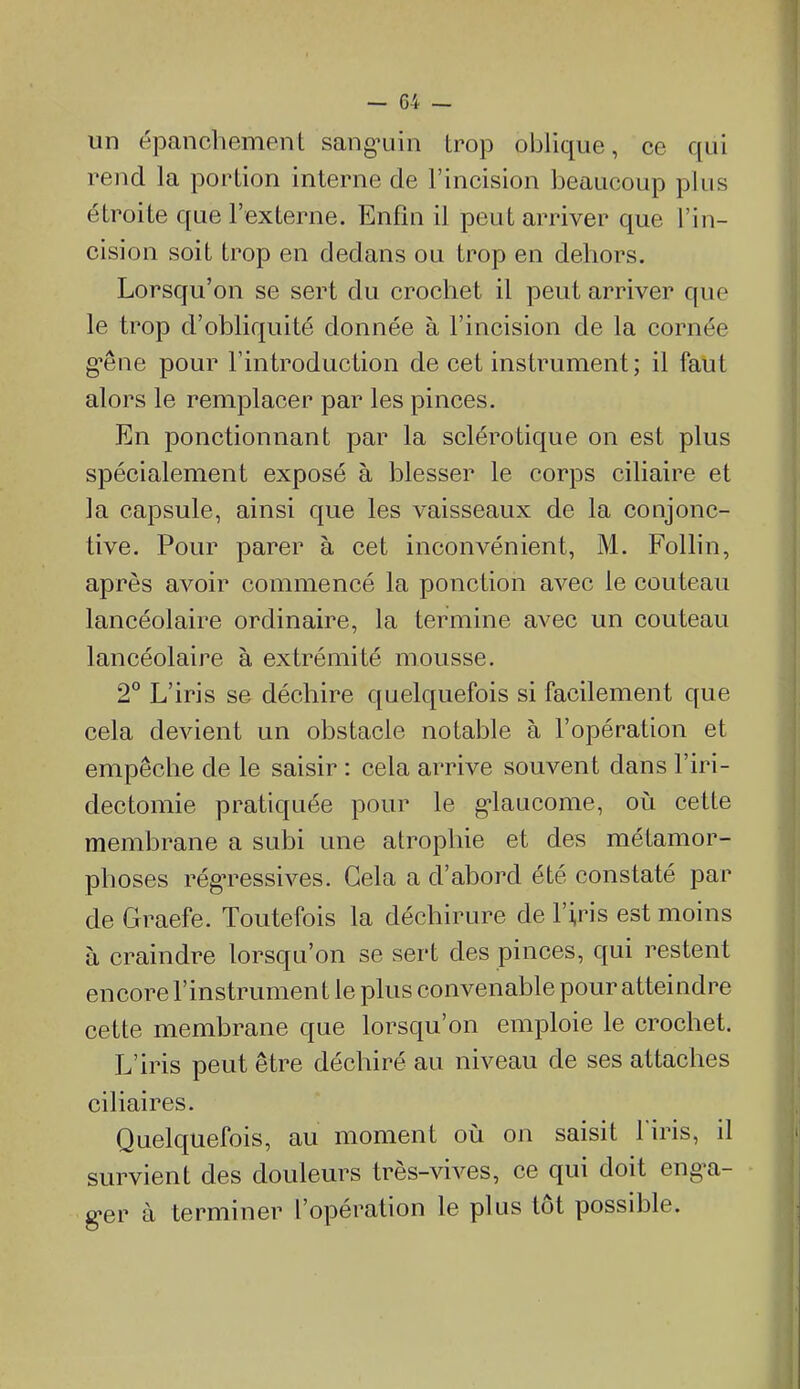 un épanchement sang^uin trop oblique, ce qui rend la portion interne de l'incision beaucoup plus étroite que l'externe. Enfin il peut arriver que l'in- cision soit trop en dedans ou trop en dehors. Lorsqu'on se sert du crochet il peut arriver que le trop d'obliquité donnée à l'incision de la cornée g-êne pour l'introduction de cet instrument; il faut alors le remplacer par les pinces. En ponctionnant par la sclérotique on est plus spécialement exposé à blesser le corps ciliaire et la capsule, ainsi que les vaisseaux de la conjonc- tive. Pour parer à cet inconvénient, M. Follin, après avoir commencé la ponction avec le couteau lancéolaire ordinaire, la termine avec un couteau lancéolaire à extrémité mousse. 2° L'iris se déchire quelquefois si facilement que cela devient un obstacle notable à l'opération et empêche de le saisir : cela arrive souvent dans l'iri- dectomie pratiquée pour le g-laucome, oi^i cette membrane a subi une atrophie et des métamor- phoses régressives. Gela a d'abord été constaté par de Graefe. Toutefois la déchirure de l'iris est moins à craindre lorsqu'on se sert des pinces, qui restent encore l'instrument le plus convenable pour atteindre cette membrane que lorsqu'on emploie le crochet. L'iris peut être déchiré au niveau de ses attaches ciliaires. Quelquefois, au moment où on saisit l'iris, il survient des douleurs très-vives, ce qui doit eng-a- g'cr à terminer l'opération le plus tôt possible.
