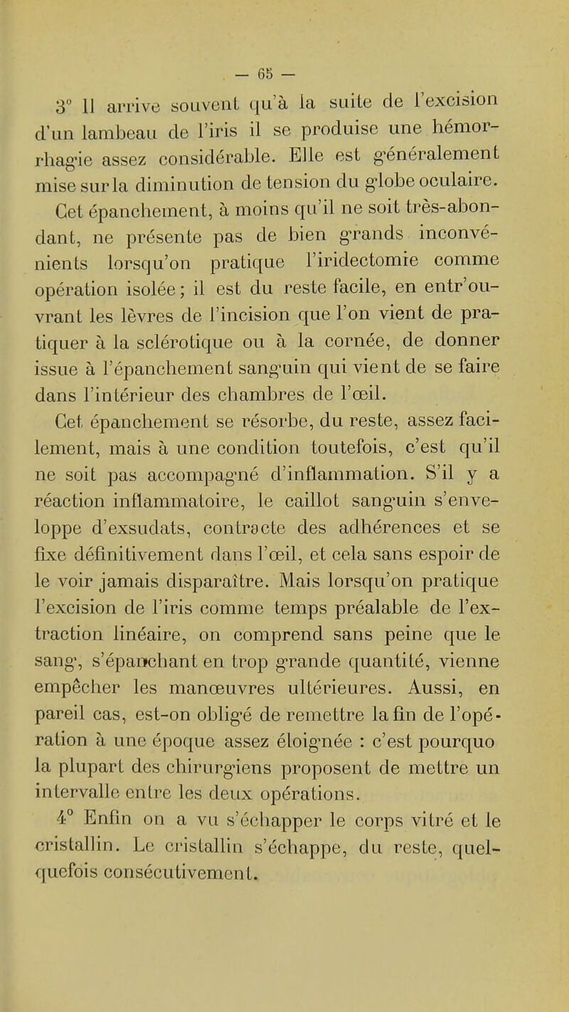 3 11 arrive souvent qu'à la suite de l'excision d'un lambeau de l'iris il se produise une hémor- rhag-ie assez considérable. Elle est g-énéralement mise sur la diminution de tension du g-lobe oculaire. Cet épanchement, à moins qu'il ne soit très-abon- dant, ne présente pas de bien g-rands inconvé- nients lorsqu'on pratique l'iridectomie comme opération isolée ; il est du reste facile, en entr'ou- vrant les lèvres de l'incision que l'on vient de pra- tiquer à la sclérotique ou à la cornée, de donner issue à l'épanchement sangTiin qui vient de se faire dans l'intérieur des chambres de l'œil. Cet épanchement se résorbe, du reste, assez faci- lement, mais à une condition toutefois, c'est qu'il ne soit pas accompag^né d'inflammation. S'il y a réaction inflammatoire, le caillot sang^uin s'enve- loppe d'exsudats, contracte des adhérences et se fixe définitivement dans l'œil, et cela sans espoir de le voir jamais disparaître. Mais lorsqu'on pratique l'excision de l'iris comme temps préalable de l'ex- traction linéaire, on comprend sans peine que le sang', s'épaiïchant en trop g'rande quantité, vienne empêcher les manœuvres ultérieures. Aussi, en pareil cas, est-on oblig'é de remettre la fin de l'opé- ration à une époque assez éloig^née : c'est pourquo la plupart des chirurg^iens proposent de mettre un intervalle entre les deux opérations. 4° Enfin on a vu s'échapper le corps vitré et le cristallin. Le cristalHn s'échappe, du reste, quel- quefois consécutivement.