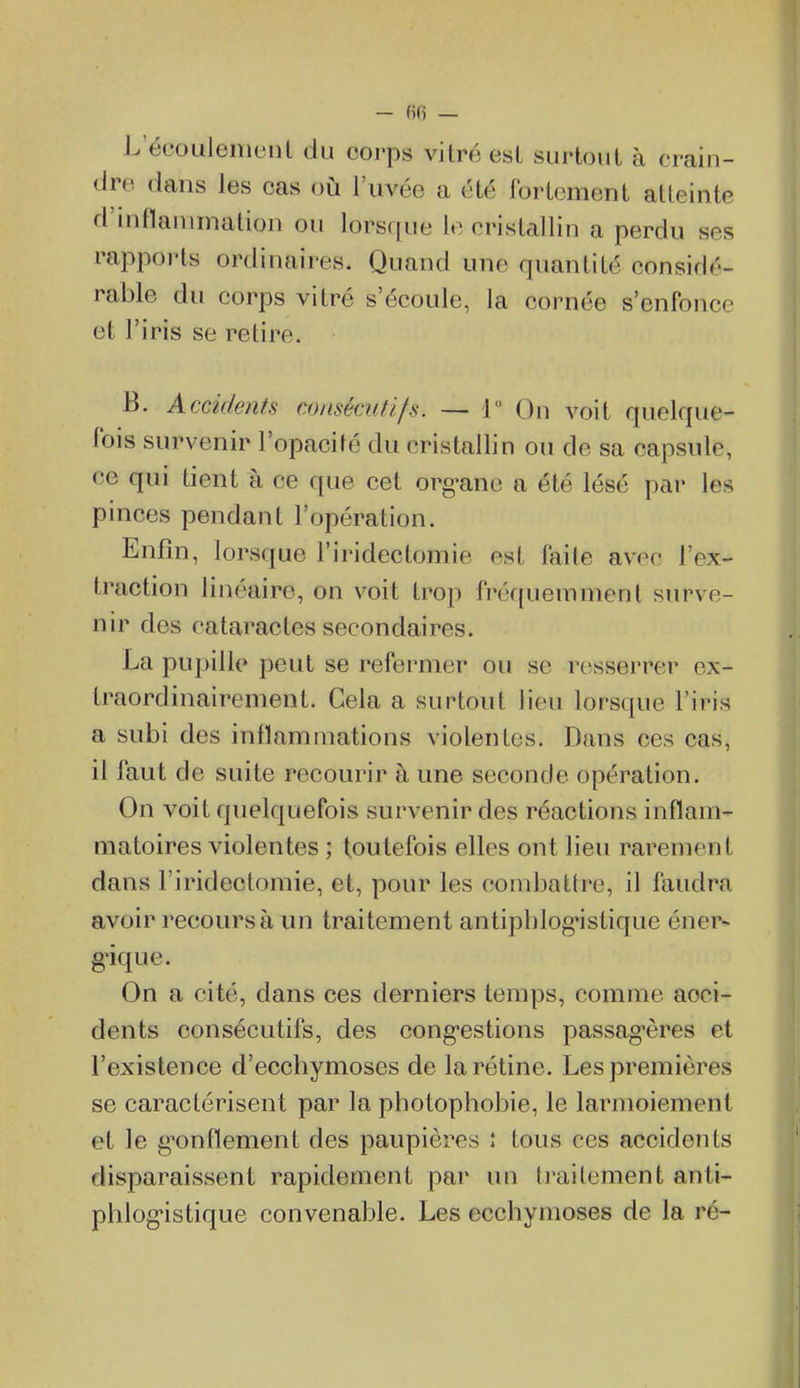 L'écoulement du corps vitré est surtout à erfain- dre dans les cas où l'uvée a été fortement atteinte d'inflammation ou lorsque le cristallin a perdu ses rapports ordinaires. Quand une quantité consiclé- rable du corps vitré s'écoule, la cornée s'enfonce et l'iris se retire. B. Accùktits consécutif.s. — 1 On voit quelque- lois survenir l'opacité du cristallin ou de sa capsule, ce qni tient à ce que cet org^ane a été lésé par les pinces pendant l'opération. Enfin, lorsque l'iridectomie est faite avec l'ex- traction linéaire, on voit trop fréquemment surve- nir des cataractes secondaires. La pupille peut se refermer ou se resserrer ex- traordinairement. Cela a surtout lieu lorsque l'iris a subi des inflammations violentes. Dans ces cas, il faut de suite recourir à une seconde opération. On voit quelquefois survenir des réactions inflam- matoires violentes ; toutefois elles ont lieu rarement dans l'iridectomie, et, pour les combattre, il faudra avoir recours à un traitement antipblogMstique énev- g'ique. On a cité, dans ces derniers temps, comme acci- dents consécutifs, des cong-estions passag-ères et l'existence d'ecchymoses de la rétine. Les premières se caractérisent par la photopliobie, le larmoiement et le g'onflement des paupières î tous ces accidents disparaissent rapidement par un traitement anti- phlog*istique convenable. Les ecchymoses de la ré-