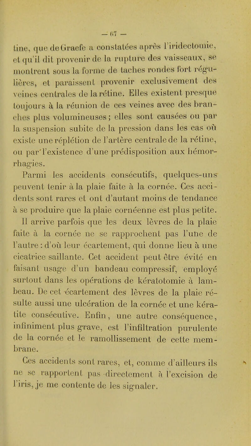 line, que deGraefe a constatées après l'iridectoinie, et qu'il dit provenir de la rupture des vaisseaux, se montrent sous la forme de taches rondes Ibrt rég'u- lières, et paraissent provenir exclusivement des veines centrales de la rétine. Elles existent presque toujours à la réunion de ces veines avec des bran- ches plus volumineuses ; elles sont causées ou par la suspension subite de la pression dans les cas où existe uneréplétion de l'artère centrale de la rétine, ou par'l'existence d'une prédisposition aux hémor- rhagies. Parmi les accidents consécutifs, quelques-uns peuvent tenir à la plaie faite à la cornée. Ces acci - dents sont rares et ont d'autant moins de tendance à se produire que la plaie cornéenne est plus petite. 11 arrive parfois que les deux lèvres de la plaie faite à la cornée ne se rappi^oclient pas l'une de l'autre : d'oii leur écartement, qui donne lieu à une cicatrice saillante. Cet accident peut être évité en faisant usag-e d'un bandeau compressif, employé surtout dans les opérations de kératotomie à lam- beau. De cet écartement des lèvres de la plaie ré- sulte aussi une ulcération de la cornée et une kéra- tite consécutive. Enfin, une autre conséquence, infiniment plus grave, est l'infiltration purulente de la cornée et le ramollissement de cette mem- brane. Ces accidents sont rares, et, comme d'ailleurs ils ne se rapportent pas directement à l'excision de l'iris, je me contente de les sig-naler.