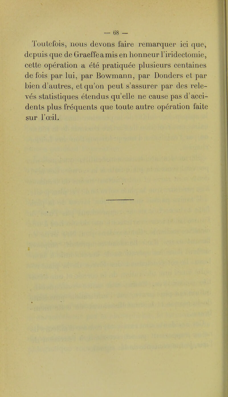 ToLiLclbis, nous devons faire remarquer ici que, depuis que de Graeffeamis en honneur l'iridectomie, cette opération a été pratiquée plusieurs centaines de fois par lui, par Bowmann, par Donders et par bien d'autres, et qu'on peut s'assurer par des rele- vés statistiques étendus qu'elle ne cause pas d'acci- dents plus fréquents que toute autre opération faite sur l'œil.