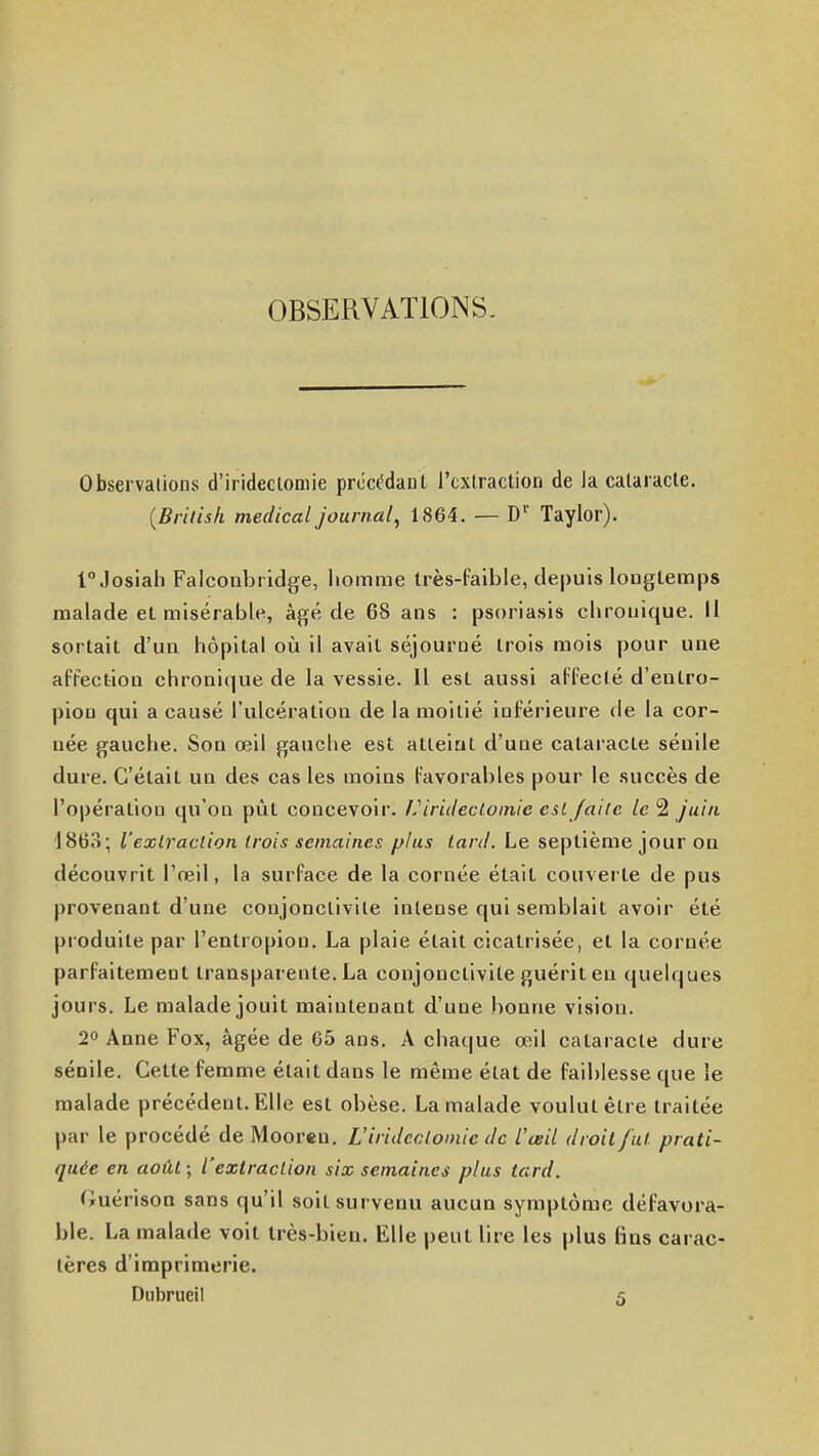 OBSERVATIONS. Obsei valions d'irideclomie prêchant l'cxlraction de Ja cataracte. (Brilish médical journal, 1864. — D'' Taylor). fJosiah Falconbridge, liomme très-faible, depuis longtemps malade et misérable, âgé de 68 ans : psoriasis cbrouique. Il sortait d'un hôpital où il avait séjourné trois mois pour une affection chronique de la vessie. Il est aussi affecté d'eutro- pioQ qui a causé l'ulcération de la moitié inférieure de la cor- née gauche. Son œil gauche est atteint d'une cataracte sénile dure. C'était un des cas les moins favorables pour le succès de l'opération qu'on pût concevoir. L'iridectomic est faite le 2 juin j863; l'extraction trois semaines plus lard. Le septième jour on découvrit l'reil, la surface de la cornée était couverte de pus provenant d'une conjonctivite intense qui semblait avoir été produite par l'entropion. La plaie était cicatrisée, et la cornée parfaitement transparente.La conjonctivite guériten quelques jours. Le malade jouit maintenant d'une bonne vision. 2° Anne Fox, âgée de G5 ans. A chat|ue œil cataracte dure sénile. Cette femme était dans le même état de faiblesse que le malade précédent. Elle est obèse. La malade voulut être traitée par le procédé de Mooren. L'iridcclomte de l'œil droit fut prati- quée en août ; l'extraction six semaines plus tard. GuérisoQ sans qu'il soit survenu aucun symptôme défavora- ble. La malade voit très-bien. Elle peut lire les plus fins carac- tères d'imprimerie. Dubrueil 5