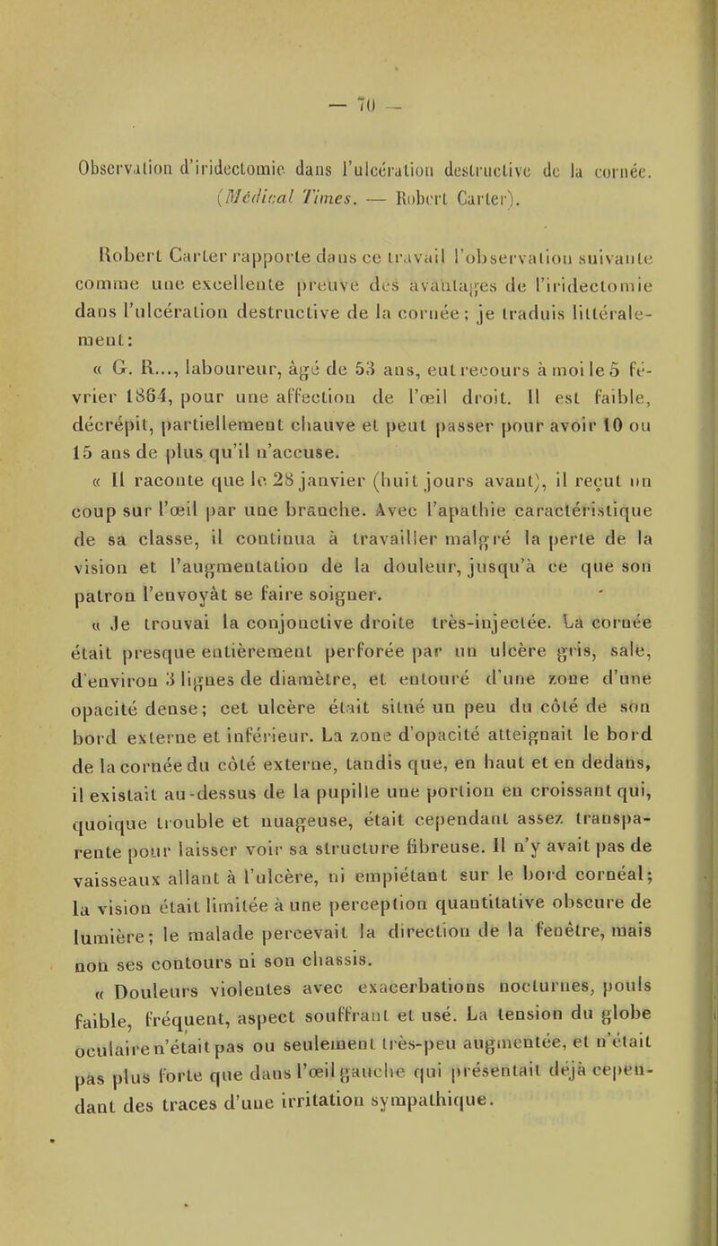 — 7(J ■- ObscrViilion d'iridcclomic dans l'ulcéralioii destructive de la cornée. {DJcdical Times. — Robert Carter). Robert Carter rapporte dans ce travail l'observalioii suivante comme ime excelleute preuve dts avaulajyes de l'iridectomie dans riilcération destructive de la cornée; je traduis littérale- ment: « G. R..., laboureur, à^é de 53 ans, eut recours à moi le 5 fé- vrier 1864, pour une affection de l'œil droit. Il est faible, décrépit, partiellement chauve et peut passer pour avoir 10 ou 15 ans de plus qu'il n'accuse. « Il raconte que le. 28 janvier (huit jours avant), il reçut un coup sur l'œil par uue branche. Avec l'apathie caractéristique de sa classe, il continua à travailler malgré la perte de la vision et l'augmentation de la douleur, jusqu'à ce que son patroa l'envoyât se faire soigner. « .le trouvai la conjonctive droite très-injectée. La cornée était presque entièrement perforée par un ulcère gris, salé, d'environ ii ligues de diamètre, et entouré d'une zone d'une opacité dense; cet ulcère était situé un peu du côté de son bord externe et inférieur. La zone d'opacité atteignait le bord de la cornée du côté externe, tandis que, en haut et en dedans, il existait au-dessus de la pupille une portion en croissant qui, quoique trouble et nuageuse, était cependant assez transpa- rente pour laisser voir sa structure fibreuse. Il n'y avait pas de vaisseaux allant à l'ulcère, ni empiétant sur le bord cornéal; la vision était limitée à une perception quantitative obscure de lumière; le malade percevait la direction de la fenêtre, mais aoa ses contours ni son châssis. « Douleurs violentes avec exacerbalions nocturnes, pouls faible, fréquent, aspect souffrant et usé. La tension du globe oculaire n'était pas ou seulement très-peu augmentée, et n'était pas plus forte que dans l'œil gauche qui présentait déjà cepen- dant des traces d'une irritation sympathique.