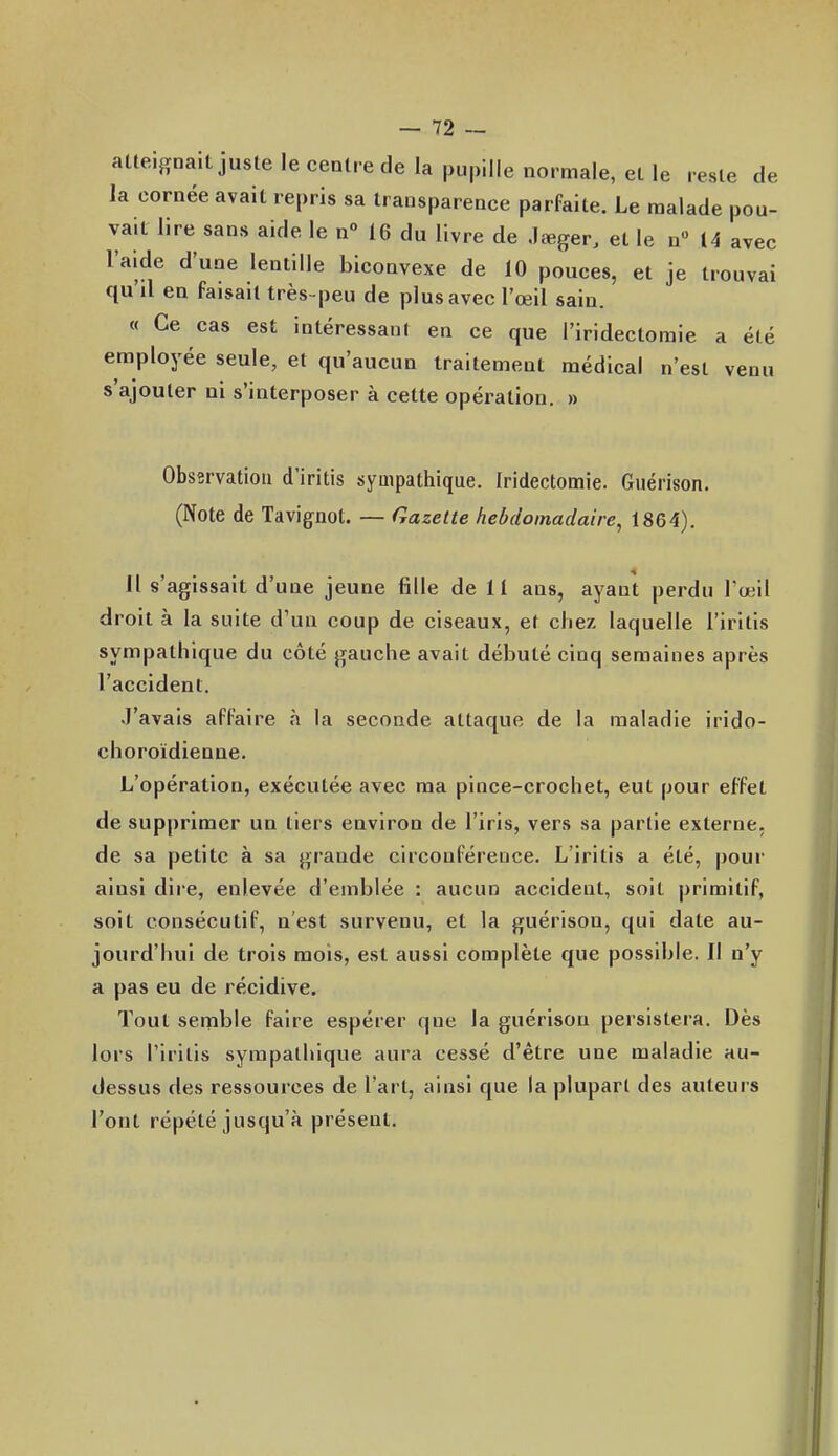 alteignait juste le centre de la pupille normale, elle reste de la cornée avait repris sa transparence parfaite. Le malade pou- vait lire sans aide le n° 16 du livre de .lœger, et le n 14 avec l'aide d'une lentille biconvexe de 10 pouces, et je trouvai qu'il en faisait très-peu de plus avec l'œil sain. « Ce cas est intéressant en ce que l'iridectomie a été employée seule, et qu'aucun traitement médical n'est venu s'ajouter ni s'interposer à cette opération. » Observation d'iritis sympathique. Iridectomie. Guérison. (Note de Tavignot. — Gazette hebdomadaire, 1864). Il s'agissait d'une jeune fille de U ans, ayant perdu l'œil droit à la suite d'un coup de ciseaux, et chez laquelle l'irltis sympathique du côté gauche avait débuté cinq semaines après l'accident. J'avais affaire à la seconde attaque de la maladie irido- choroïdienne. L'opération, exécutée avec ma pince-crochet, eut pour effet de supprimer un tiers environ de l'iris, vers sa partie externe, de sa petite à sa grande circonférence. L'iritis a été, pour ainsi dire, enlevée d'emblée : aucun accident, soit primitif, soit consécutif, n'est survenu, et la guérison, qui date au- jourd'hui de trois mois, est aussi complète que possible. Il n'y a pas eu de récidive. Tout semble faire espérer que la guérison persistera. Dès lors l'iritis sympathique aura cessé d'être une maladie au- dessus des ressources de l'art, ainsi que la plupart des auteurs l'ont répété jusqu'à présent.