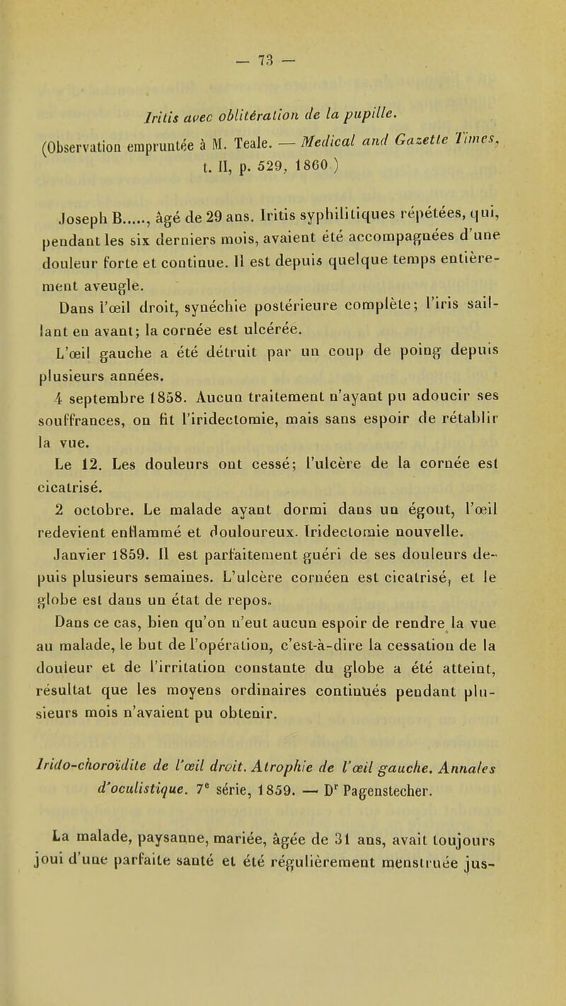 Irilis auec oblitération de la pupille. (Observation empruntée à M. Teale. — Médical and Gazette Times, t. II, p. 529, 1860 ) Joseph B , âgé de 29 ans. Iritis sypliilitiques répétées, qui, pendant les six derniers mois, avaient été accompagnées d'une douleur forte et continue. U est depuis quelque temps entière- ment aveugle. Dans l'œil droit, synéchie postérieure complète; l'iris sail- lant en avant; la cornée est ulcérée. L'œil gauche a été détruit par un coup de poing depuis plusieurs années. 4 septembre 1858. Aucun traitement n'ayant pu adoucir ses souffrances, on fit l'iridectoraie, mais sans espoir de rétablir la vue. Le 12. Les douleurs ont cessé; l'ulcère de la cornée est cicatrisé. 2 octobre. Le malade ayant dormi dans un égout, l'œil redevient entlammé et douloureux. Iridectomie nouvelle. Janvier 1859. Il est parfaitement guéri de ses douleurs de- puis plusieurs semaines. L'ulcère coruéen est cicatrisé, et le globe est dans un état de repos» Dans ce cas, bien qu'on n'eut aucun espoir de rendre la vue au malade, le but de l'opération, c'est-à-dire la cessation de la douleur et de l'irritation constante du globe a été atteint, résultat que les moyens ordinaires continués pendant plu- sieurs mois n'avaient pu obtenir. Irido-choroïdite de l'œil droit. Atrophie de l'œil gauche. Annales d'ocuUstique. 7 série, 1859. — D' Pagenstecher. La malade, paysanne, mariée, âgée de 31 ans, avait toujours joui d'une parfaite santé et été régulièrement naenslruée jus-