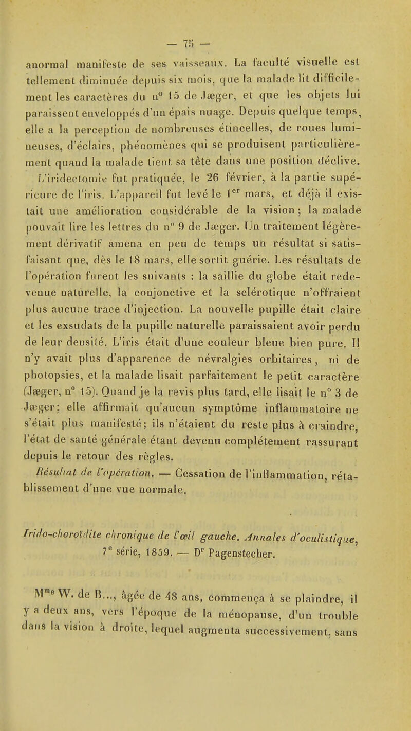 anormal manil'esle de ses vaisseaux. La (acuité visuelle est tellement diminuée depuis six mois, que la malade lit difficile- ment les caractères du n° 15 deJaeger, et que les objets lui paraissent enveloppés d'un épais nuage. Dej)uis quelque temps, elle a la perception de nombreuses étuicelles, de roues lumi- neuses, d'éclairs, phénomènes qui se produisent particulière- ment quand la malade tient sa tête dans une position déclive. L'iridectomie fut pratiquée, le 26 février, à la partie supé- rieure de l'iris. L'appareil fut levé le i mars, et déjà il exis- tait une amélioration considérable de la vision; la malade pouvait lire les lettres du n 9 de Jseger. TJn traitement légère- ment dérivatif amena en peu de temps un résultat si satis- faisant que, dès le 18 mars, elle sortit guérie. Les résultats de l'opération furent les suivants ; la saillie du globe était rede- venue naturelle, la conjonctive et la sclérotique n'offraient plus aucune trace d'injection. La nouvelle pupille était claire et les exsudats de la pupille naturelle paraissaient avoir perdu de leur densité. L'iris était d'une couleur bleue bien pure. Il n'y avait plus d'apparence de névralgies orbitaires, ni de photopsies, et la malade lisait parfaitement le petit caractère (Jeeger, n 15). Quand je la revis plus tard, elle lisait le n 3 de Jseger; elle affirmait qu'aucun symptôme inflammatoire ne s'était plus manifesté; ils n'étaient du reste plus à craindre, l'état de santé générale étant devenu complètement rassurant depuis le retour des règles. Résultat de l'opération. — Cessation de l'inflammation, réta- blissement d'une vue normale. Irido-clwroïdilc chronique de L'œil gauche. Jnnales d'oculistique, 7^ série, 1859. — D- Pag^enstecher. .^re W. de B..., âgée de -^8 ans, commença à se plaindre, il y a deux ans, vers l'époque de la ménopause, d'un trouble dans la vision à droite, lequel augmenta successivement, sans