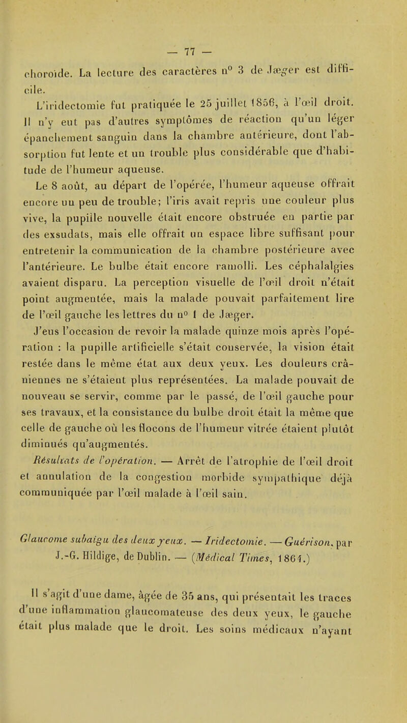 choroïde. La lecliire des caractères n° 3 de est dil'fi- oile. L'iridectoraie l'ut pratiquée le 25 juillet 1856, à l'œil droit. Il n'y eut pas d'autres symptômes de réaction qu'un léger épanchement sanguin dans la chambre antérieure, dont l'ab- sorption fut lente et un trouble plus considérable que d'habi- tude de l'humeur aqueuse. Le 8 août, au départ de l'opérée, l'humeur aqueuse ol'frait encore un peu de trouble; l'iris avait repris une couleur plus vive, la pupille nouvelle était encore obstruée en partie par des exsudats, mais elle offrait un espace libre suffisant pour entretenir la communication de la chambre postérieure avec l'antérieure. Le bulbe était encore ramolli. Les céphalalgies avaient disparu. La perception visuelle de l'œil droit n'était point augmentée, mais la malade pouvait parfaitement lire de l'œil gauche les lettres du n» I de Jauger. J'eus l'occasion de revoir la malade quinze mois après l'opé- ration : la pupille artificielle s'était conservée, la vision était restée dans le même état aux deux yeux. Les douleurs crâ- niennes ne s'étaient plus représentées. La malade pouvait de nouveau se servir, comme par le passé, de l'œil gauche pour ses travaux, et la consistance du bulbe droit était la même que celle de gauche où les flocons de l'humeur vitrée étaient plutôt diminués qu'augmentés. Résultats de l'opération. — Arrêt de l'atrophie de l'œil droit et annulation de la congestion morbide sympathique déjà communiquée par l'œil malade à l'œil sain. Glaucome suhaigu des deux/eux. — Iridectoinie. — Guérisoiu par J.-G. Hildige, de Dublin. — {Médical Times, 1864.) Il s'agit d'une dame, âgée de 35 ans, qui présentait les traces d'une inflammation glaucoraateuse des deux yeux, le gauche était plus malade que le droit. Les soins médicaux n'ayant
