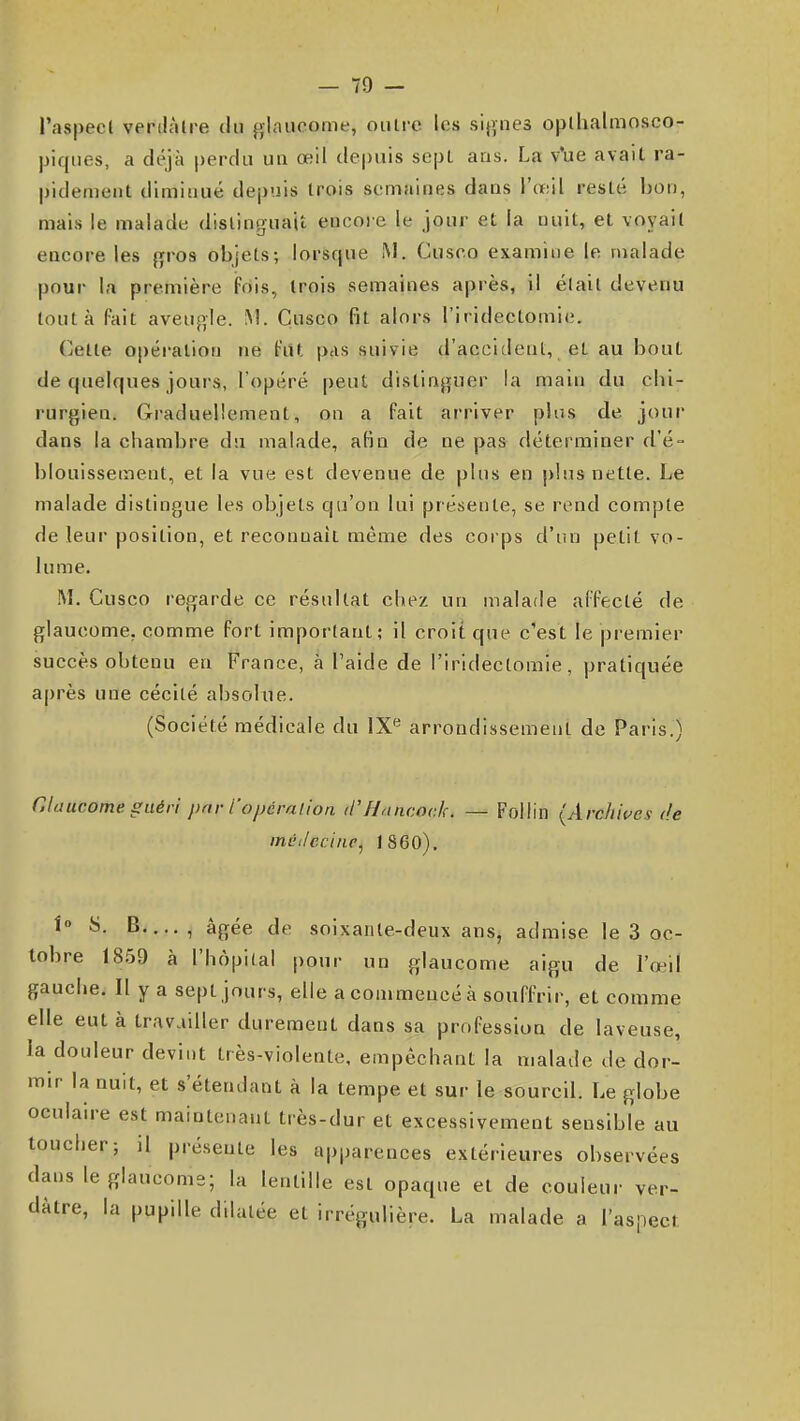 l'aspecl verilàlre du fv|aucome, outre les sifTiies oplhalmosco- piques, a déjà perdu UQ œil depuis sept ans. La v'ue avait ra- pidement diminué de|)uis trois semaines dans l'œil resté bon, mais le malade distinguait encoie le jour et la nuit, et voyait encore les {^ros objets; lorsque M. Cusco examine le malade pour la première fois, trois semaines après, il était devenu tout à fait aveugle. !\!. Çusco fit alors l'iridectomie. Cette opération ne fiU, peis suivie d'accident, et au bout de quelques jours, l'opéré peut dislinj^uer la main du clii- rurgien. Graduellement, on a fait arriver plus de jour dans la chambre du malade, afin de ne pas déterminer d'é- blouisseinent, et la vue est devenue de pins en plus nette. Le malade distingue les objets qu'on lui présente, se rend compte de leur position, et reconnaît même des corps d'un petit vo- lume. M, Cusco regarde ce résultat chez un malade affecté de glaucome, comme fort important; il croit que c'est le premier succès obtenu en France, à l'aide de l'iridectomie, pratiquée après une cécité absolue. (Société médicale du IX*^ arrondissement de Paris.) Glaucome guéri prir i'opéralion Hancock. — Follin (Archives i!e ini'i/cciiip, 1860), i S. B , âgée de soixante-deux ans, admise le 3 oc- tobre 18.59 à l'hôpital pour un glaucome aigu de l'œil gauche. Il y a sept jours, elle a com mencé à souffrir, et comme elle eut à travailler durement dans sa profession de laveuse, la douleur devint très-violente, empêchant la malade de dor- mir la nuit, et s'étendant à la tempe et sur le sourcil. Le globe oculaire est maintenant très-dur et excessivement sensible au toucher; il présente les apparences extérieures observées dans le glaucome; la lentille est opaque et de couleur ver- dàtre, la pupille dilatée et irrégulière. La malade a l'aspect