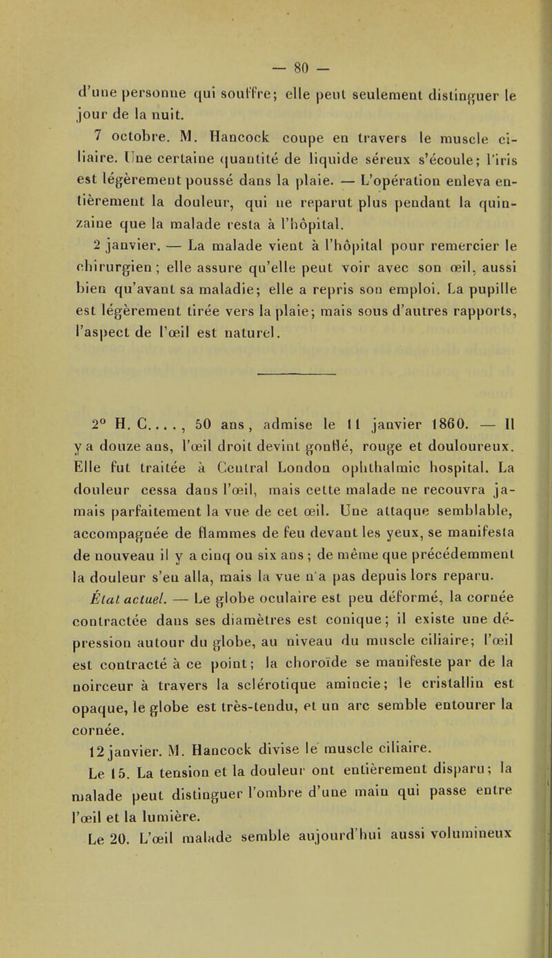 d'une personne qui soulfre; elle jîeul seulement dislinfîuer le jour de la nuit. 7 octobre. M. Hancock coupe en travers le muscle ci- liaire. line certaine (juantité de liquide séreux s'écoule; l'iris est légèrement poussé dans la plaie. — L'opération enleva en- tièrement la douleur, qui ne reparut plus pendant la quin- zaine que la malade resta à l'hôpital. 2 janvier. — La malade vient à rhô|)ital pour remercier le chirurgien; elle assure qu'elle peut voir avec son œil, aussi bien qu'avant sa maladie; elle a repris son emploi. La pupille est légèrement tirée vers la plaie; mais sous d'autres rapports, l'aspect de l'œil est naturel. 2° H. C , 50 ans, admise le 11 janvier 1860. — Il y a douze ans, l'œil droit devint gontté, rouge et douloureux. Elle fut traitée à Central London ophtlialraic hospital. La douleur cessa dans l'œil, mais cette malade ne recouvra ja- mais parfaitement la vue de cet œil. Une attaque semblable, accompagnée de flammes de feu devant les yeux, se manifesta de nouveau il y a cinq ou six ans ; de même que précédemment la douleur s'en alla, mais la vue n'a pas depuis lors reparu. Élat actuel. — Le globe oculaire est peu déformé, la cornée contractée dans ses diamètres est conique; il existe une dé- pression autour du globe, au niveau du muscle ciliaire; l'œil est contracté à ce point; la choroïde se manifeste par de la noirceur à travers la sclérotique amincie; le cristallin est opaque, le globe est très-tendu, et un arc semble entourer la cornée. 12 janvier. M. Hancock divise le muscle ciliaire. Le 15. La tension et la douleur ont entièrement disparu; la malade peut distinguer l'ombre d'une main qui passe entre l'œil et la lumière. Le 20. L'œil malade semble aujourd'hui aussi volumineux