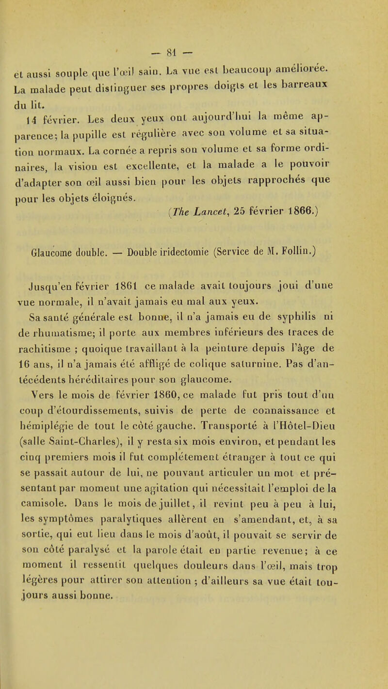 et aussi souple que l'œil saiu. La vue est beaucoup améliorée. La malade peut distinguer ses propres doigis et les barreaux du lit. 14 février. Les deux yeux ont aujourd'liui la même ap- parence; la pupille est régulière avec son volume et sa situa- tion normaux. La cornée a repris son volume et sa forme ordi- naires, la vision est excellente, et la malade a le pouvoir d'adapter son œil aussi bien pour les objets rapprochés que pour les objets éloignés. {The Lancet, 25 février 1866.) Glaucome double. — Double iridectomie (Service de M. Folliii.) Jusqu'en février 1861 ce malade avait toujours joui d'une vue normale, il n'avait jamais eu mal aux yeux. Sa santé générale est bonne, il n'a jamais eu de syphilis ni de rhumatisme; il porte aux membres inférieurs des traces de rachitisme ; quoique travaillant à la peinture depuis l'âge de 16 ans, il n'a jamais été affligé de colique saturnine. Pas d'an- técédents héréditaires pour son glaucome. Vers le mois de février 1860, ce malade fut pris tout d'un coup d'étourdissements, suivis de perte de connaissance et hémiplégie de tout le côté gauche. Transporté à l'Hôtel-Dieu (salle Saint-Charles), il y resta six mois environ, et pendant les cinq premiers mois il fut complètement étranger à tout ce qui se passait autour de lui, ne pouvant articuler un mot et pré- sentant par moment une agitation qui nécessitait l'emploi de la camisole. Dans le mois de juillet, il revint peu à peu à lui, les symptômes paralytiques allèrent en s'amendant, et, à sa sortie, qui eut lieu dans le mois d'août, il pouvait se servir de son côté paralysé et la parole était eu partie revenue; à ce moment il ressentit quelques douleurs dans l'œil, mais trop légères pour attirer son attention ; d'ailleurs sa vue était tou- jours aussi bonne.