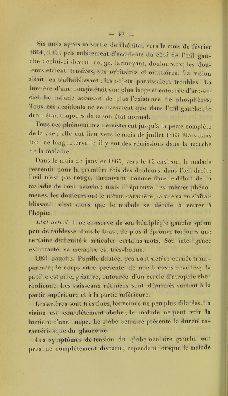 Six mois aiM ès sa sorlie de Hiôpilal, vers le. mois de février 1861, il tut pris subilemenl d'accidents <îu côté de l'œil gau- che : celui-ci devint rouge, larmoyant, douloureux; les dou- leurs étaient icusives, sus-orbitaires et orbitaires. La vision alki't en s'afl'aiblissaut ; les objets paraissaient troubles. La lumière d'une bougie était vue plus large el «utourée d'arc-eu- ciel. Le malade accusait de plus l'existence de pbosplièucs. Tous ees aecideuts ne se passaient que dans Topil gauclie; îe droit était toujours dans son état normal. Toes ces pbé«omènes j)ersiiilèrent jusqu'à la perte complète de la vue; elle eut lieu vers le mois de juillet 1803. ftlais dans tout ce long intervalle il y eut des rémissions dans la -marche de la riialadie. Dans le mois de janvier 1865, vers le 15 environ, le malade ressentit pour la première fois des douleurs dans l'œil droit; l'œil n'est pas rowge^ larmoyant, comme dans le début de la maladie de l'œil gauche; mais il éprouve les mêmes i)héno- mèues, les douleurs ont même caractère, la vue va en s'afFai- blissaut ; c'est alors que le malade se décide à entrer à l'hôpital. FAat actuel. II ne conserve de son hémiplégie gauche qu'an peu de foiblesse dans le bras ; d'e plus rl éprouve toujours une certaine djificiilté à articuler certains mots. Son intelligence est intacte, sa méfuoire est très-bonne. OEil gauche. Pupille dilatée, peu contractée; cornée trans- parente ; le corps vitré présente de nombreuses opacités; la papille est paie, grisâtre, entourée d'un cercle d'atrophie clio- roïdienne. Les vaisseaux rétiniens sont déprimés surtotit à la partie supérieure et à la partie inférieure. Les artères sont très-Hnes, les veines un [)eu plus dilatées. La vision est complétemeut abolie ; le malade ne peut vorr îa lumière d'une lampe. Le globe oculaire présente la dureté ca- ractéristique du glaucome, L«s symptômes de tension du globe oculaire gauche ©nt presque complètement disparu; cependant lorsque le malade