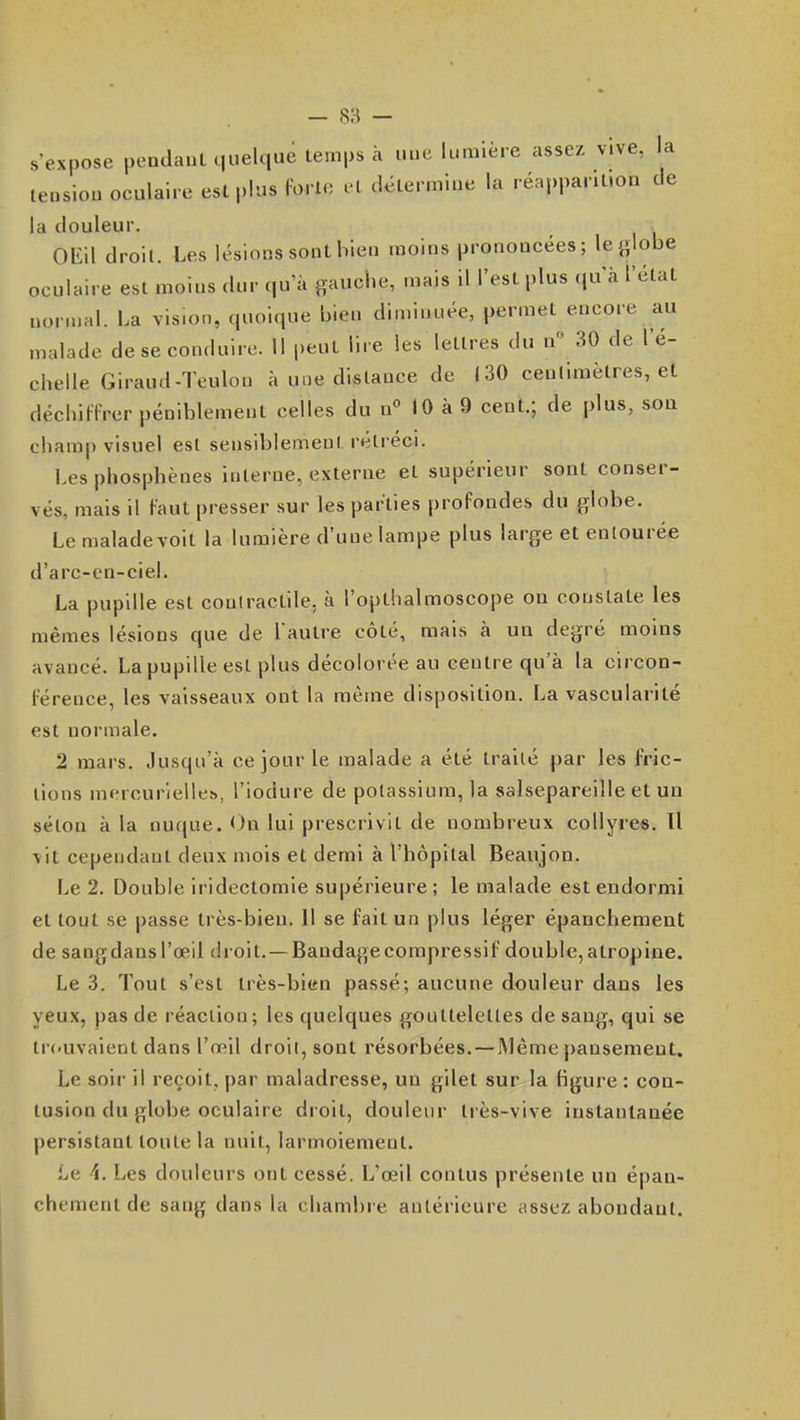 s'expose pendanl quelque temps à une lumière assez vive, la tension oculaire est plus forte et détermine la réapparition de la douleur. OEil droit. Les lésions sont bien moins prononcées; le globe oculaire est moins dur qu'à gauche, mais il l'est plus qu'à l'état normal. La vision, quoique bien diminuée, permet encore au malade de se conduire. Il peut lire les lettres du u 30 de l'é- chelle Giraud-Teulon à une distance de 130 ceulimètres, et déchiUVer péniblement celles du nMO à 9 cent.; de plus, sou champ visuel est sensiblement rétréci. Lesphosphènes interne, externe et supérieur sont conser- vés, mais il Faut presser sur les parties profondes du globe. Le maladevoit la lumière d'une lampe plus large et entourée d'arc-en-ciel. La pupille est contractile, à l'opthalmoscope ou constate les mêmes lésions que de l aulre côté, mais à un degré moins avancé. La pupille est plus décolorée au centre qu'à la circon- férence, les vaisseaux ont la même disposition. La vascularité est normale. 2 mars. Jusqu'à ce jour le malade a été traité par les fric- lions mercurielles>, l'iodure de potassium, la salsepareille et un séton à la nucjue. On lui prescrivit de nombreux collyree. Il vit cependant deux mois et demi à l'hôpital Beaujon. Le 2. Double iridectomie supérieure ; le malade est endormi et tout se passe très-bien. Il se fait un plus léger épancheraent de sangdansl'œil droit. —Bandagecompressif double,atropine. Le 3. Tout s'est très-bien passé; aucune douleur dans les yeux, pas de réaction; les quelques gouttelettes de sang, qui se Irc'Uvaient dans l'œil droit, sont résorbées. — JMème pansement. Le soir il reçoit, par maladresse, un gilet sur la figure : con- tusion du globe oculaire droit, douleur très-vive instantanée persistant toute la ntiit, larmoiement. Le 4. Les douleurs ont cessé. L'œil contus présente un épan- chementde sang dans la chambre antérieure assez abondant.