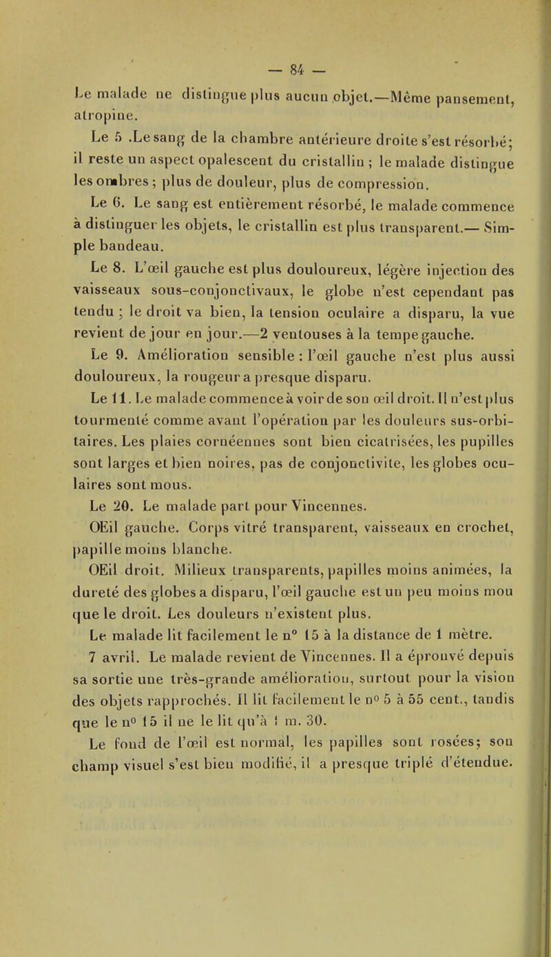 Le malade ne dislingue plus aucun objet.—Même pansement, atropine. Le f) .Lesang de la chambre antérieure droite s'est résorbé; il reste un aspect opalescent du cristallin ; le malade distinf^ue les ombres ; plus de douleur, plus de compression. Le 6. Le sang est entièrement résorbé, le malade commence à distinguer les objets, le cristallin est plus transparent.— Sim- ple bandeau. Le 8. L'œil gauche est plus douloureux, légère injection des vaisseaux sous-conjonctivaux, le globe n'est cependant pas tendu; le droit va bien, la tension oculaire a disparu, la vue revient de jour en jour.—2 ventouses à la tempe gauche. Le 9. Amélioration sensible : l'œil gauche n'est plus aussi douloureux, la rougeur a presque disparu. Le 11. Le malade commence à voir de son œil droit. 11 n'est plus tourmenté comme avant l'opération par les douleurs sus-orbi- taires. Les plaies cornéennes sont bien cicatrisées, les pupilles sont larges et bien noires, pas de conjonctivite, les globes ocu- laires sont mous. Le 20. Le malade part pour Vincennes. OEil gauche. Corps vitré transparent, vaisseaux en crochet, papille moins blanche. OEil droit. Milieux transparents, papilles rnoins animées, la dureté des globes a disparu, l'œil gauche est un peu moins mou que le droit. Les douleurs n'existent plus. Le malade lit facilement le n° 15 à la distance de 1 mètre, 7 avril. Le malade revient de Vincennes. Il a éprouvé depuis sa sortie une très-grande amélioration, surtout pour la vision des objets rapprochés. Il lit facilement le no 5 à 55 cent., tandis que le uo 15 il ne le lit qu'à î m. 30. Le fond de l'œil est normal, les papilles sont rosées; sou champ visuel s'est bien modilié, il a presque triplé d'étendue.