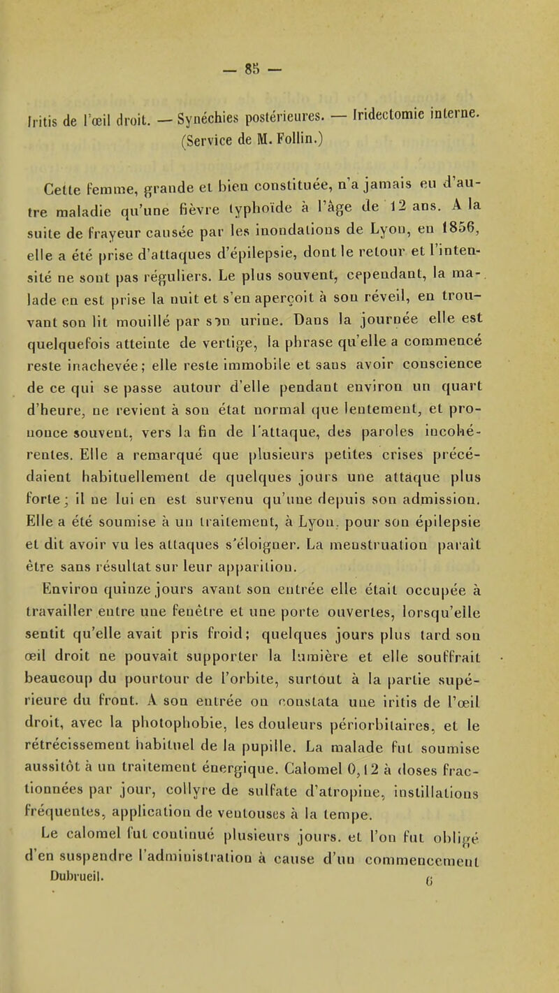 Ii itis de I œil droit. - Synéchies postérieures. — Iridectomic interne. (Service de M. Follin.) Cette Femme, grande ei biea constituée, n'a jamais eu d'au- tre maladie qu'une fièvre lyplioïde à l'âge de 12 ans. A la suite de frayeur causée par les inondations de Lyon, en 1856, elle a été prise d'attaques d'épilepsie, dont le retour et l'inten- sité ne sont pas réguliers. Le plus souvent, cependant, la ma-, lade en est prise la nuit et s'en aperçoit à sou réveil, en trou- vant son lit mouillé par s m urine. Dans la journée elle est quelquefois atteinte de vertige, la phrase qu'elle a commencé reste inachevée; elle reste immobile et sans avoir conscience de ce qui se passe autour d'elle pendant environ un quart d'heure, ne revient à son état normal que lentement, et pro- nonce souvent, vers la fin de l'attaque, des paroles incohé- rentes. Elle a remarqué que plusieurs petites crises précé- daient habituellement de quelques jours une attaque plus forte; il ne lui en est survenu qu'une depuis son admission. Elle a été soumise k un traitement, à Lyon, pour son épilepsie et dit avoir vu les attaques s'éloigner. La menstruation pai'ait être sans résultat sur leur apparition. Environ quinze jours avant son entrée elle était occupée à travailler entre une fenêtre et une porte ouvertes, lorsqu'elle sentit qu'elle avait pris froid; quelques jours plus tard son œil droit ne pouvait supporter la lumière et elle souffrait beaucoup du pourtour de l'orbite, surtout à la partie supé- rieure du front. A son entrée on constata une iritis de l'œil droit, avec la photophobie, les douleurs périorbitaires, et le rétrécissement habituel de la pupille. La malade fut soumise aussitôt à un traitement énergique. Calomel 0,12 à doses frac- tionnées par jour, collyre de sulfate d'atropine, instillations fréquentes, application de ventouses à la tempe. Le calomel fut continué plusieurs jours, et l'on fut obligé d'en suspendre l'administration à cause d'un commencement Dubrueil. /;
