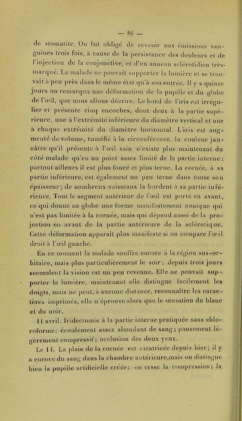 — se. — de stomalite. On l'ut obligé de levcuii- aux éniissioiis san- guines trois Pois, à cause de la persistance des douleurs et de rinjeclion de la conjonctive, et d'un anneau sclérolidieu très- niarqné. La malade ne pouvait supporter la lumière et se trou- vait a peu près dans le même étal qu'à son entrée. Il y a (juinze jours on remarqua une déFormallou de la pupille et du glolie de l'œil, que nous allons décrire. Le bord de l'iris est irrégu- lier et présente cinq encoches, dont deux à la partie supé- rieure, une à l'extrémité inférieure du diamètre vertical et une à chaque extrémité du diamètre horizontal. L'iris est aug- menté de volume, tuméfié à la circouférence, la couleur jau- nâtre qu'il présente à l'œil sain n'existe plus maintenant du côté malade qu'eu un point assez limité de la partie interne; partout ailleurs il est plus foncé et plus terne. La cornée, à sa partie inférieure, est également un peu terne dans toute son épaisseur; de nombreux vaisseaux la bordent à sa partie infé- rieure. Tout le segment antérieur de l'œil est porté en avant, ce qui donne au globe une forme manifestement conique qui n'est pas limitée à la cornée, mais qui dépend aussi de la pro- jection en avant de la partie antérieure de la sclérotique. Cette déformation apparaît plus manifeste si on compare l'œil droit à l'œil gauche. En ce moment la malade souffre encore à la région sus-or- bitaire, mais plus particulièrement le soir; depuis trois jours seemulent la vision est un peu revenue. Elle ne pouvait sup- porter la lumière, maintenant elle distingue facilement les doigts, mais ne peut, à aucune distance, reconnaître les carac- tère» imprimés, elle n'éprouve alors que le sensation du blanc et du noir. 11 avril. Irldectomie à la partie interne pratiquée sans chlo- roforme; écoulement assez abondant de sang; pansement lé- gèrement compresslf ; occlusion des deux yeux. Le 14. La plaie de la cornée est cicatricée depuis hier; il y a encore du sang dans la chambre autérieure,mais on dislingue bien la pupille artificielle créée; on cesse la compression; la