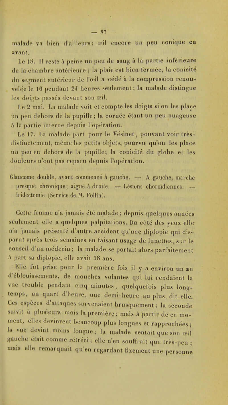 malade va l)ien d'ailleurs; o'il encore un peu conique en ayant. Le 18. il reste à peine un peu de sang à la partie inlérieure de la chambre antérieure ; la plaie est bien fermée, la conicité du segment antérieur de l'œil a cédé à la compression renou- velée le 16 pendant 24 heures seulement; la malade distingue les doijits passés devant sou œil. Le 2 mai. La malade voit et compte les doigts si on les place un peu deliors de la pupille; la cornée étant un peu nuageuse à la partie interne depuis l'opération. Le 17. La malade part pour le Vésinet, pouvant voir très- distinctement, même les petits objets, pourvu qu'on les place un peu en dehors de la pupille; la conicité du globe et les douleurs n'ont pas reparu depuis l'opération. Glaucome double, ayant commencé à gauche. — A gauche, marche presque chronique; aiguë h droite. — Lésions choroïdiennes. — Iridectomie (Service de M. Follin). Cette femme n'a jamais été malade; depuis quelques années seulement elle a quelques palpitations. Du côté des yeux elle n'a jamais présenté d'autre accident qu'une diplopie qui dis- parut après trois semaines en Faisant usage de lunettes, sur le conseil d'un médecin; la malade se portait alors parfaitement à part sa diplopie, elle avait 38 ans. Elle fut prise pour la première fois il y a environ un an d eblouissemenls, de mouches volantes qui lui rendaient la vue trouble pendant cinq minutes, quelquefois plus long- temps, un quart d'heure, une demi-heure au plus, dit-elle. Ces espèces d'attaques survenaient brusquement; la seconde suivit à plusieurs mois la première; mais à partir de ce mo- ment, elles devinrent beaucoup plus longues et rapprochées; la vue devint moins longue; la malade sentait que son œil gauche était comme rétréci ; elle n'en souffrait que très-peu ; mais elle remarquait qu'en regardant lixement une personne