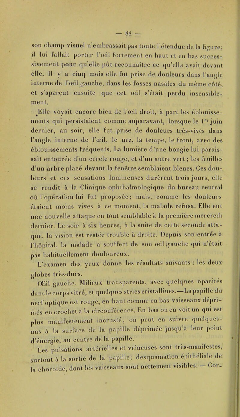son champ visuel n'embrassail pas toute l'éteadue de la ligure; il lui lallail porter l'œil fortement en haut et eu bas succes- sivement pour qu'elle pût reconnaître ce qu'elle avait devant elle. Il y a cinq mois elle Fut prise de douleurs dans l'angle interne de l'œil gauche, dans les Cosses nasales du même côté, et s'aperçut ensuite que cet œil s'était perdu insensible- ment. ^Elle voyait encore bien de l'œil droit, à part les éblouisse- nients qui persistaient comme auparavant, lorsque le l'i^juin dernier, au soir, elle fut prise de douleurs très-vives dans l'angle interne de l'œil, le nez, la tempe, le front, avec des éblouissemeuts fréquents. La lumière d'une bougie lui parais- sait entourée d'un cercle rouge, et d'un autre vert; les feuilles d'un arbre placé devant la fenêtre semblaient bleues. Ces dou- leurs et ces sensations lumineuses durèrent trois jours, elle se rendit à la Clinique ophthalmologique du bureau central où l'opération lui fut proposée; mais, comme les douleurs étaient moins vives à ce moment, la malade rel'usa. Elle eut une nouvelle attaque en tout semblable à la première mercredi dernier. Le soir à six heures, à la suite de cette seconde atta- que, la vision est restée trouble à droite. Depuis son entrée à l'hôpital, la malade a souffert de son œil gauche qui n'était pas habituellement douloureux. L'examen des yeux donne les résultats suivants : les deux globes très-durs. OEll gauche. Milieux transparents, avec quelques opacités dans le corps vitré, et quelques stries cristallines.—La papille du nerf optique est rouge, en haut comme en bas vaisseaux dépri- més eu crochet à la circonférence. En bas on en voit un qui est plus manifestement incrusté, on peut en suivre quelques- uns à la surface de la papille déprimée jusqu'à leur point d'énergie, au centre de la papille. Les pulsations artérielles et veineuses sont très-manifestes, surtout h la sortie de la papille; desquamation épithéliale de la choroïde, dont les vaisseaux sont nettement visibles. - Cor-