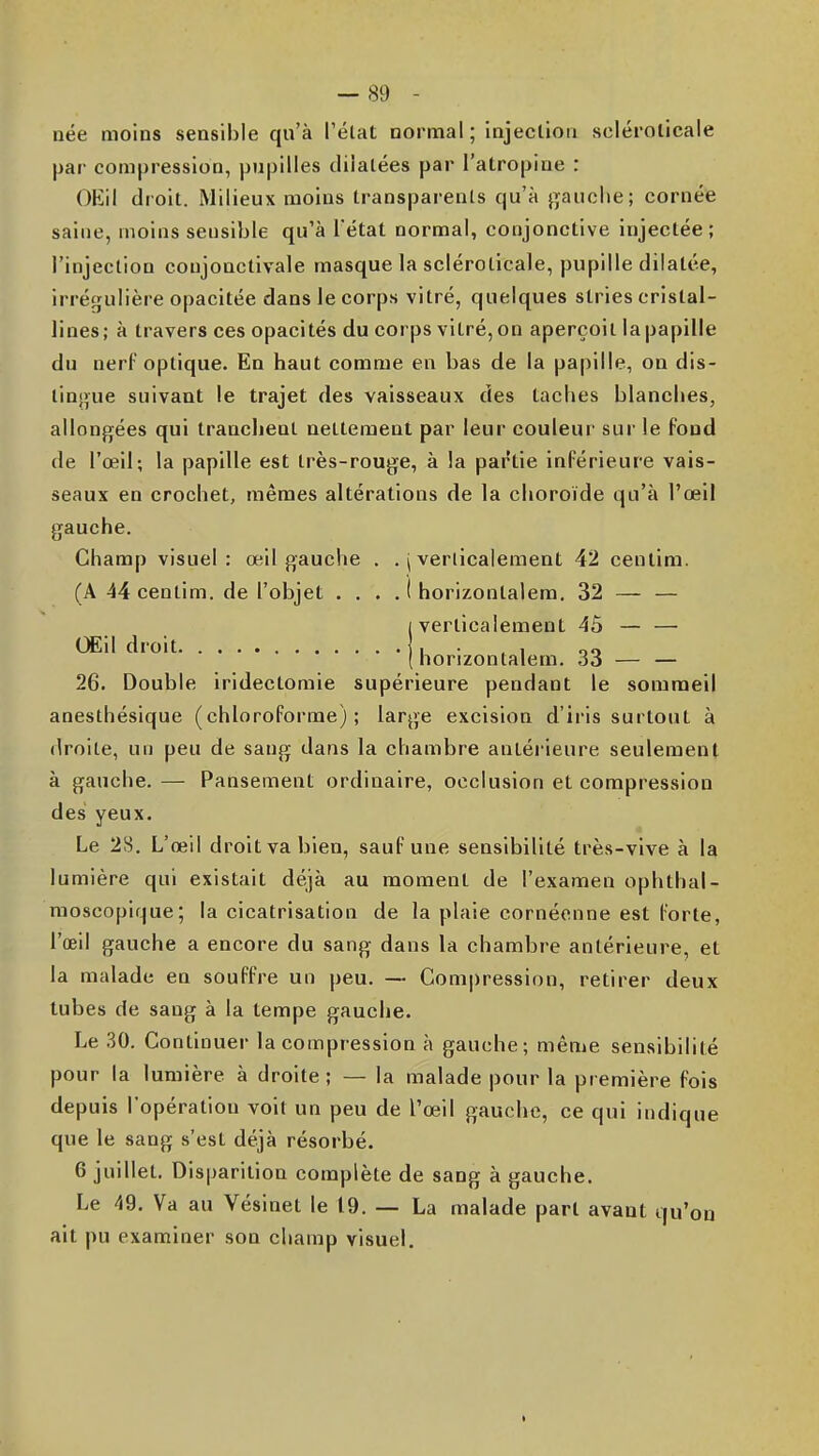 née moins sensible qu'à l'élat normal ; injection sclérolicale par compression, pupilles dilatées par l'atropine : OEil droit. Milieux moins transparents qu'à j^auche; cornée saine, moins sensible qu'à l'état normal, conjonctive injectée; l'injection coujonctivale masque la sclérolicale, pupille dilatée, irréo[uIière opacitée dans le corps vitré, quelques stries cristal- lines; à travers ces opacités du corps vitré, on aperçoit la papille du nerf optique. En haut comme en bas de la papille, on dis- tin}>ue suivant le trajet des vaisseaux des taches blanches, allongées qui tranchent nettement par leur couleur sur le fond de l'œil; la papille est très-rouge, à la partie inférieure vais- seaux en crochet, mêmes altérations de la choroïde qu'à l'œil gauche. Champ visuel: œil gauche . . j verticalement 42 centim. (A 44 centim. de l'objet . . . . ( horizontalera. 32 — — (verticalement 4ô — — Œil droit , , , oo ( horizontalem. Si — — 26. Double iridectoraie supérieure pendant le sommeil anesthésique (chloroforme); large excision d'iris surtout à droite, un peu de sang dans la chambre antérieure seulement à gauche. — Pansement ordinaire, occlusion et compression des yeux. Le 2S. L'œil droit va bien, sauf une sensibilité très-vive à la lumière qui existait déjà au moment de l'examen ophthal- nioscopique; la cicatrisation de la plaie cornécnne est forte, l'oeil gauche a encore du sang dans la chambre antérieure, et la malade en souffre un peu. — Compression, retirer deux tubes de sang à la tempe gauche. Le 30. Continuer la compression à gauche; même sensibilité pour la lumière à droite; — la malade pour la première fois depuis l'opération voit un peu de l'œil gauche, ce qui indique que le sang s'est déjà résorbé. 6 juillet. Disparition complète de sang à gauche. Le 49. Va au Vésinet le 19. — La malade part avant qu'on ait pu examiner son champ visuel. I
