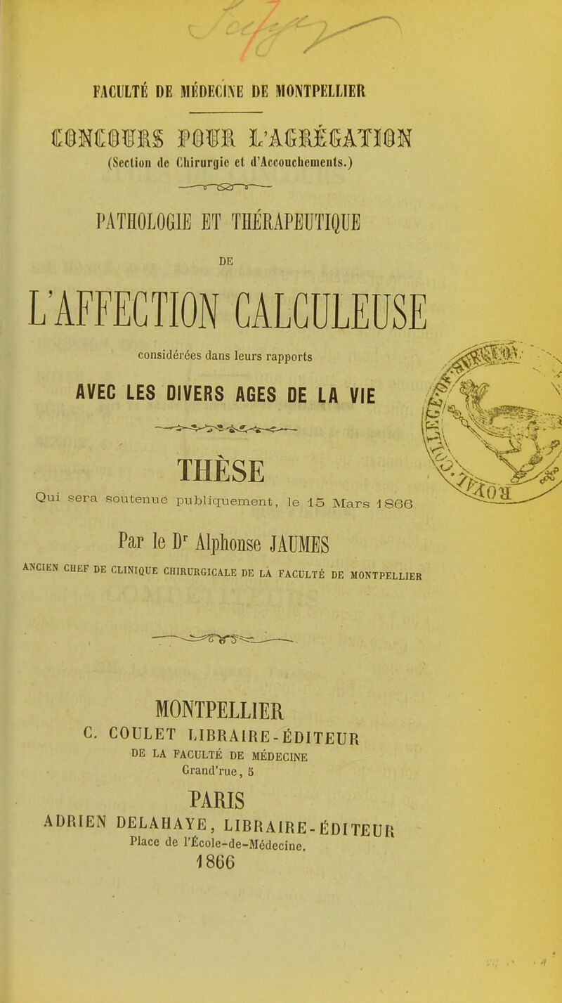 FACULTÉ DE MÉDKCIAE DE MONTPELLIER mm L'kmmkum (Seclion ilo Chirurgie et d'Accouclieuiciils.) PATHOLOGIE ET THÉRAPEUTIQUE DE L'AFFECTION CALCULEUSE considérées dans leurs rapports AVEC LES DIVERS AGES DE LA VIE THÈSE Qm sera soutenue publicxuement, le 15 Mars 1866 Par le Alphonse JAUMES ANCIEN CHEF DE CLINIQUE CHIRURGICALE DE LA FACULTÉ DE MONTPELLIER MONTPELLIER C. COULET LIBRAIRE-ÉDITEUR DE LA FACULTÉ DE MÉDECINE Grand'rue, 5 PARIS ADRIEN DELAHAYE, LIBRAIRE-ÉDITEUR Place de l'École-de-Médecinc, 1866