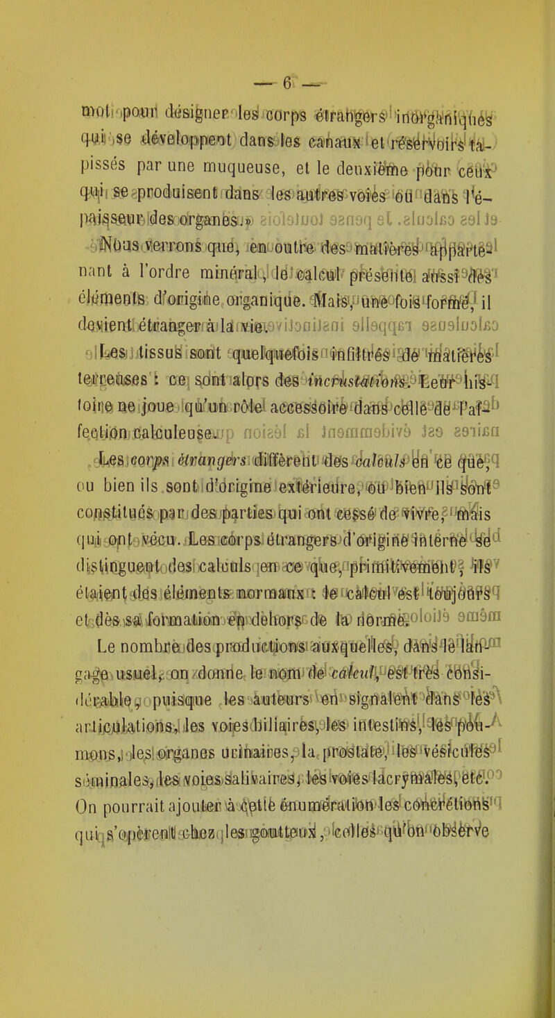 maliMpcttiil dési|nep.'.les corps étrahglô>ré'llritM*^})ini^(ié^' q-UJi'iSe développait dan&-:le& câ(^iîW«:i6ifré'{^f'Sftji[<èi'fà^/ pissés par une muqueuse, et le denxi^fehe flè'nr y;ëB^ q^Vî m ^produisent : dans :leg)ai!ï!|iif^v^ès M ^'dàïïè '1^- pt\i^sewF}ides;orgïfflè.stip ëioieJuoJ asnoq 6l .aluolfio gel nant à l'ordre minqrMqiddl^llé^lil? ^fes^élltël rfttssP^èâ'' cMraeols d'oiîigMe organique. ^]fIalîs»,uâWèOft)iyifor*fl^l il deMtentiitflangerfàjlaiiwavijoaiJisn silsqqÊi ssosIdoIbo 91 i .lissu'É iandt 8quiBll(|iilé)ftilgn$flfi|ftlé§i^é''«Mât^te' teiDaiKSâ8'i m\ ^nt alors dm incv^sm^m^'^éffi^iiWl io'm Qôipue .iqû'u-n Pôle' acGeséêtoHaaf^o^lê^âe^Paî^^ feGljii()n;calculeusei[jp noisèl fil Jnerarnsbivè las 89ii£a ou bien ils.sontid^dcigfnBJesféï^lefdrep^T^îfefeft'Jll^ coflfttilBflSûpnjdesjj^^rtiaBjbpii mi ^cë^sé'de? tÇv^r%2ftls q Uiii top te jtécu'. jHesiœàrpsj étrJtngeF&:>d '#igi Fié ^iiî lêri^^^^ d iiÇlfiDjgu^ftodesficâliitilsqfflï'aceivqbe^/îpfeftfi ^ê^f é im^ t 4qs ; élêraéja te aiafr rafftts 11 4@ f icà(t6>tFl ^^ésl ' iléfij ôâP§q et-Jès.iS«]^iot^maëàS'J%:dèh^5^($G(te i«) dôrjiSèêolûiJs amâm Le nombj3è[jaôS(prdïïlii(!#o«»i$iîaio«|1ftîlé^ daîiyflêrlifrtî^ dérable, puisiqitte l«s auteups'^erts'slgnalenl daii^^àA arlijGjubtions, les voiesdiiliairès,9ÎÉl^ifiteslins, les pé^-^^ iit0:n:s,)'iles organes UEmaiices;3ia,[ïPâëlale, les vésicules ' si3:WiDaJe3QdesiVOLe!S;âab»ainê8^^1é!3Miès1â On pourrait ajoutieff ^^^tièénuniéralion les concréliéftë'1 quq8'Qjpà*eoltl3>lii3a(jl6$iig.(i)(ui4t303i;^^^ qu'on observ'e