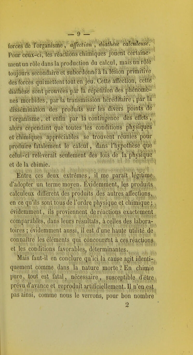 — 9 — forces de l'organisfifë''/#cf{(în , rfiaf/i^i^ Pour ceux-ci/les réactions chiitilquëk'jbÙeTit éèrtaiti'e-  ment un rôle dans la production du calcul, maiSurt'fÔJê ' toujours secondaire'subordonné à la Tésioi pritoiWv'e des forces qùimettent toiii en jeu.''Cette afféclibn-, 'ééttè'' dialhèse s'ont prouvées pâ'r fa répétition'des pliênom^e^^^^^ nés morbides, pat-'la transmissiori héréditaire , ^if^k^ dissêminàtidti'tïes prodùiîtèl'^ln^ fefe'aWëf-s pin(s^'(fe ' l'organismefèraffl^ #'1^ toriïi^feèiite' âé^ 'effets, aldfs''éepeh'datit (juë'tëljiyè''y^ condWotis' {ildy^que^ ' et fcli}ià)lques 'ap{)fédàbM 'reuriiè'^'^pbiir . produire fâtàlèWlè^f té' ''MM, ^&âii^' l'hypottïèsê'cp ^ cel\]i - ci ' relèvéï-aît séuierûéntf ' de?' fôis'd^la'|f)byki$i^ ^ et de la chimie. '^ ^ EÀtre ces deux extrêmes, il me paraît légitime, d'adopter un terme moyen. Evidemment, les produits calculeux diffèrent des produits des autres affections, en ce qu'ils sont tous de l'ordre physique et chimique ; évidemment , ils proviennent de réactions exactement comparables, dans leurs résultats, à celles des labora- loires ; évidemment aussi, il est d'une haute utilité, de, connaître les éléments qui concouremt à ces réactionSr et les conditions favorables, déterminantes. Mais faut-il en conclure qu'ici la cause asit idenli-. quement comme dans la nature morte ? En chimie pure_^ tout est fatal, nécessaire, susceptible,d'être^; prévu d'avance et reproduit arliûcieilement. Il n'en est pas ainsi, comme nous le verrons, pour bon nombre