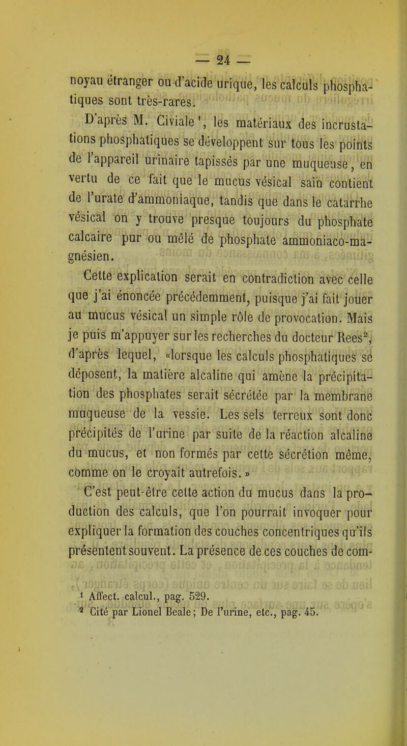 noyau étranger ou d'acide unique, les calculs phospha- tiques sont très-rares. D'après M. Civiale\ les matériaux des incrusta- tions phosphatiques se développent sur tous les'points de l'appareil urinaire tapissés par une muqueuse , en vertu de ce fait que le mucus vésical sain contient de l'uràte'd'ammoniaque, tandis que dans le catarrhe vésical tii y trouve presque toujours du phosphate calcaire pur ou mêlé de phosphate ammoniaco-ma- gnésien. Cette explication serait en contradiction avec celle que j'ai énoncée précédemment, puisque j'ai fait jouer au mucus vésical un simple rôle de provocation. Mais je puis m'appuyer sur les recherches du docteur Rees^ d'après lequel, «lorsque les calculs phosphatiques' déposent, la matière alcaline qui amène la précipita- tion des phosphates serait sécrétée par la membrarii muqueuse de la vessie. Les sels terreux sont ôohi précipités de l'urine par suite de la réaction alcaline du mucus, et non formés par celte sécrétion mêmey comme on le croyait autrefois. » ' C'est peut-être celte action du mucus dans la pro-^ duction des calculs, que l'on pourrait invoquer poul^ expliquer la formation des couches concentriques qu'ils présentent souvent. La présence de ces couches deconi^ 1 Affect. calcul., pag. 529. ' Cité par Lionel Beale; De l'urine, etc., pag. 45.