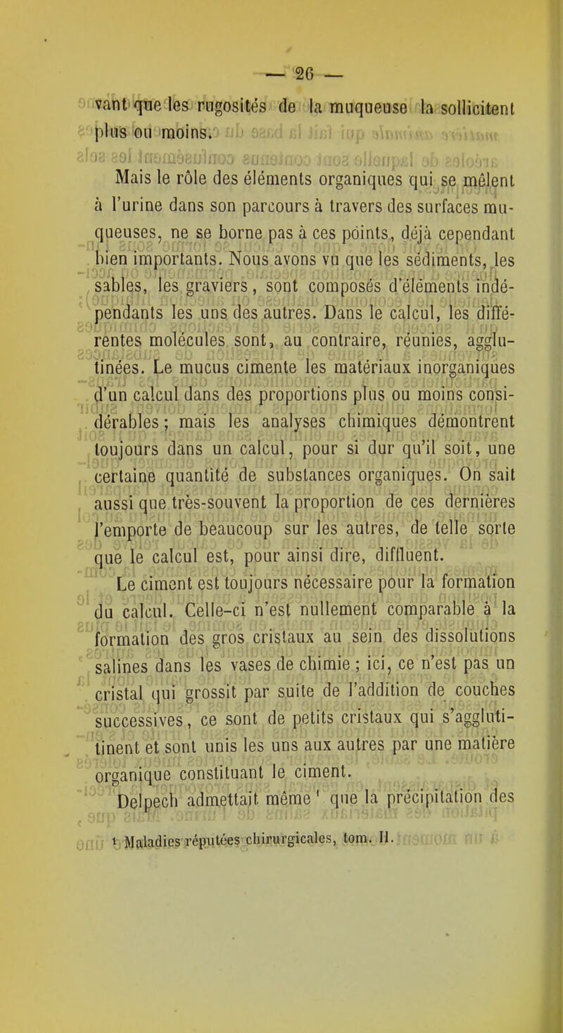 ':'vam''^j[tiefes rugosités de la muqueuse la sollicitent <j''j3hîs ou moins. / uu cl Juji lup siUr, ,iu aio8 ^iQj iiit^iùbayiiioo 80. in. Mais le rôle des éléments organiques qui se mêlent à l'urine dans son parcours à travers des surfaces mu- ^queuses, ne se borne pas à ces points, déjà cependant . liien importants. Nous avons vu que les sédiments,.les sabîç|s, les graviers, sont composés d'éléments indé- pendants les uns des autres. Dans le calcul, les diÏÏé- rentes molécules sont, au contraire, réunies, agglu- tinées. Le mucus cimente les matériaux inorganiques  un calcul dans des proportions pîus où moins consi- 3 . qérables; mais les analj^ses chimiques démontrent jtoujours dans un calcul, pour si dur qu'il soit, une j.^certaine quantité de substances organiques. On sait , aussi que très-souvent la proportion de ces dernières l'emporte de beaucoup sur les autres, de telle sorte ' que le calcul est, pour ainsi dire, diflluent. '^^^ te ciment est toujours nécessaire pour la formation ^' ja calcul. Celle-ci n'est nullement comparable à la  formation des £;ros cristaux au sein des dissolutions ' j'salines dans les vases de chimie ; ici, ce n'est pas un ^\ cristal,^qui grossit par suite de l'addition de couches ^'^successives,' ce de petits cristaux qui s'aggluti- tinent et sont unis les uns aux autres par une matière organiqué 'constituant le ciment. Delçech admettait méme^^^ue.la p^récipitalion des Oriij t)Mftla.die.s réputées chirurgicales, tom. II.