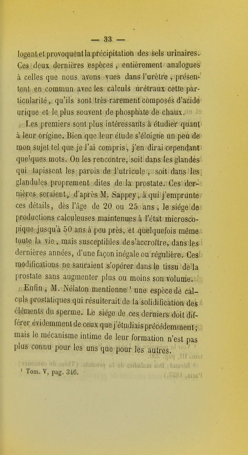 logent et provoquent la précipitation des sels urinaires. Ces deux dernières espèces, entièrement analogues' à celles que nous avons vues dans l'urètre , présen- tent en commun avec les calculs urétraux cette par- ticularité, qu'ils sont très-rarement composés d'acide' qrique et le plus souvent de phosphate de chaux.iit» Les premiers sont plus intéressants à étudier quant' à^ leur origine. Bien que leur étude s'éloigne un peu defJ mon sujet tel que je l'ai compris, j'en dirai cependanti quelques mots. On les rencontre, soit dans les glandes'^ qui tapissent les parois de l'utricule , soit dans leS; glandules proprement dites de la prostate.'Ces der^a mères seraient,^d'après M. Sappey, à qui j'emprunte ' ces détails, dès l'âge de 20 ou 25 ans, le siège de productions calculeuses maintenues à l'état microsco- pique jusqu'à 50 ans à peu près, et quelquefois même.. tç,ule. la. yie . mais susceptibles de s'accroître, dans les ^ dernières années, d'une façon inégale ou régulière. Ces'^ modifications ne sauraient s'opérer dans le tissu de là prostate sans augmenter plus ou moins son volume. L'Enfin , M. Nélalon mentionne ' une espèce de cal- culs prostatiques qui résulterait de la solidification des « éléments du sperme. Le siège de ces derniers doit dif- férer évidemment de ceux que j'étudiais précédemmeiït^i':! mais le mécanisme intime de leur formation n'est pas plus connu pour les uns que pour les aulrés.' ' '