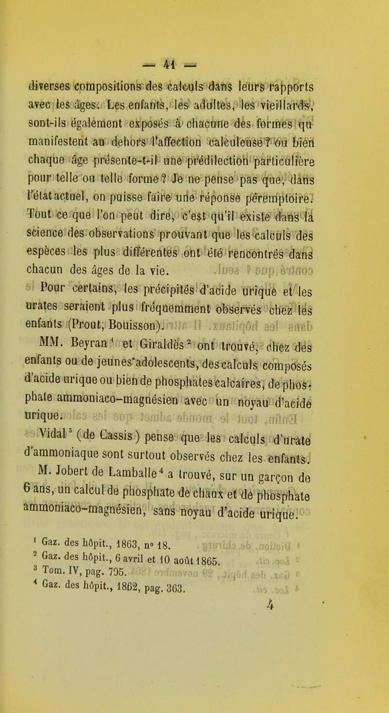 diverses compositions des calculs dans lefûPS^'tapports av«o ies âgesv Les enfants, lés adalteSj' les vieil lards**' sont-ils également exposés à'chacune des formes qu manifestent au dehors l'affection caleuleuse? 'Ou bien chaque âge présente-t-il une prédilection particulière pour telle ou telle forme? Je ne pense pas que'; dans l'élatactuel, on puisse faire une réponse péreràploirei Tout ce que l'on peut dire^ c'est qu'il existe dans'lâ science des observations prouvant que les calculs des espèces les plus différentes ont été rencontrés dans chacun des âges de la vie. lue? ^ errp ôi)noo si Pour certains, les précipités'd'acide uriqu'ë eî^les urates seraient plus fréquemment observés chez les enfants (Prout, Bouisson).niîi:. lî .zujjîiqôd aal an&h MM. Beyran V et Girald^s '^éil'vrtrôàvé '^cihêz d'éi enfants ou de jeunes'adolescents, des calculs composés d'acide urique ou bien de phosphates calcaires, de phos- phate ammoniaco-magnésien avecr-'ijtti-noyau d'acide Brique^ t>up- Jbiubû Mom »1 jijoJ ^nilna VidàP (de Cassis) pense que les calculs d'urate d'ammoniaque sont surtout observés chez les enfants. M. Jobert de Lamballe* a trouvé, sur un garçon dé 6 ans, un calcul de phosphate de chaux et dô phosphate ammoniaco-magnésien, sans noyau d'acide uriqdéjoo 1 Gaz. des hôpit., 1863, n» 18. 2 Gaz. des hôpit., 6 avril et 10 août 1865. 3 Tom. IV, pag. 795. imo/on feS < Gaz. des hôpit., 1862, pag. 363.