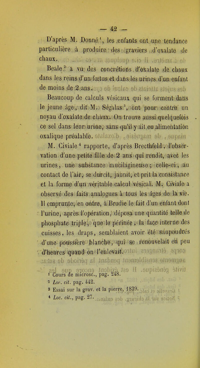 D'après M. Donné ', les .enfants ont u^ie tendance particulière à produire des graviers ud'QxaUte ile ^^^'^u^- .'P ''^.i^ ii .d'îléiTir/:; oh Beale -^ a vu des concrétions d'oxalale ..de chaux dans les reins.çl\ui)^.f(Btu&el;idaBs^ksiUPinps..CuD/eafant de moins de ,^.:.ans.)avo eb 'ucifio 8b aifiioijc gJaina «sb Beaucoup de calculs vésicaux qui se formenti'daMs le jeune âge:,; ditjM.j Ségalas % ont pour centre un noyau d'oxalate de chaux. On trouve aussi quelquefois ce sel dans leur uriBe, sans qu'il y ait eu alimenlatién oxalique préalable. &i<ii£zo,b çôisèngBm eb , supsiii M. Civiale* rapporte, d'après Brecthfeld , l'obser- vation d'una pelile fille de 2 ans qui rendit, avec les urines, une substance mucilagineuse:; ^ celle-ci ^ iâu contact de l'air,, se durcit, jaunit, et prit la consistance et la forme d'un .viéfitable calcul vésical. M. Civiale a observécdes< laits analogues àntouâ tes;* âges de- là «ië. . 11 çmpTuqlegsen oéitira, àiBrodie.leiait d'un enfant dont ' r\ir.ine;,^ii.prèsiKopépaliou,ï déposa une quantité itellle de phosphate tripleV ' queiô pétiinée jjfkifaçe'interne des cuisses, les draps, semblaient avoir iétéiîsàupdudrés ' ^'une poussière |)lanche, qui^^-^ «renouvelait eïi peu '/d^'êures quand on l'enlevait. ' ^na^imiii aq-ioo. • j£ïJJ2 sb abon^q £l incbaôq jflamaidignaa einomgOB 2?J eup G70onâ inûbiyàJ86 II .enpizènèg èJiviJ t Cours de microsc, pag. 248. 2 Lor. cit. pag. M2. s Essai sur la grav. et la pierre^ 1§39. 4 Loc. cit., pag. 27. -^jj-^^Qg g^j, ^^^uiu\