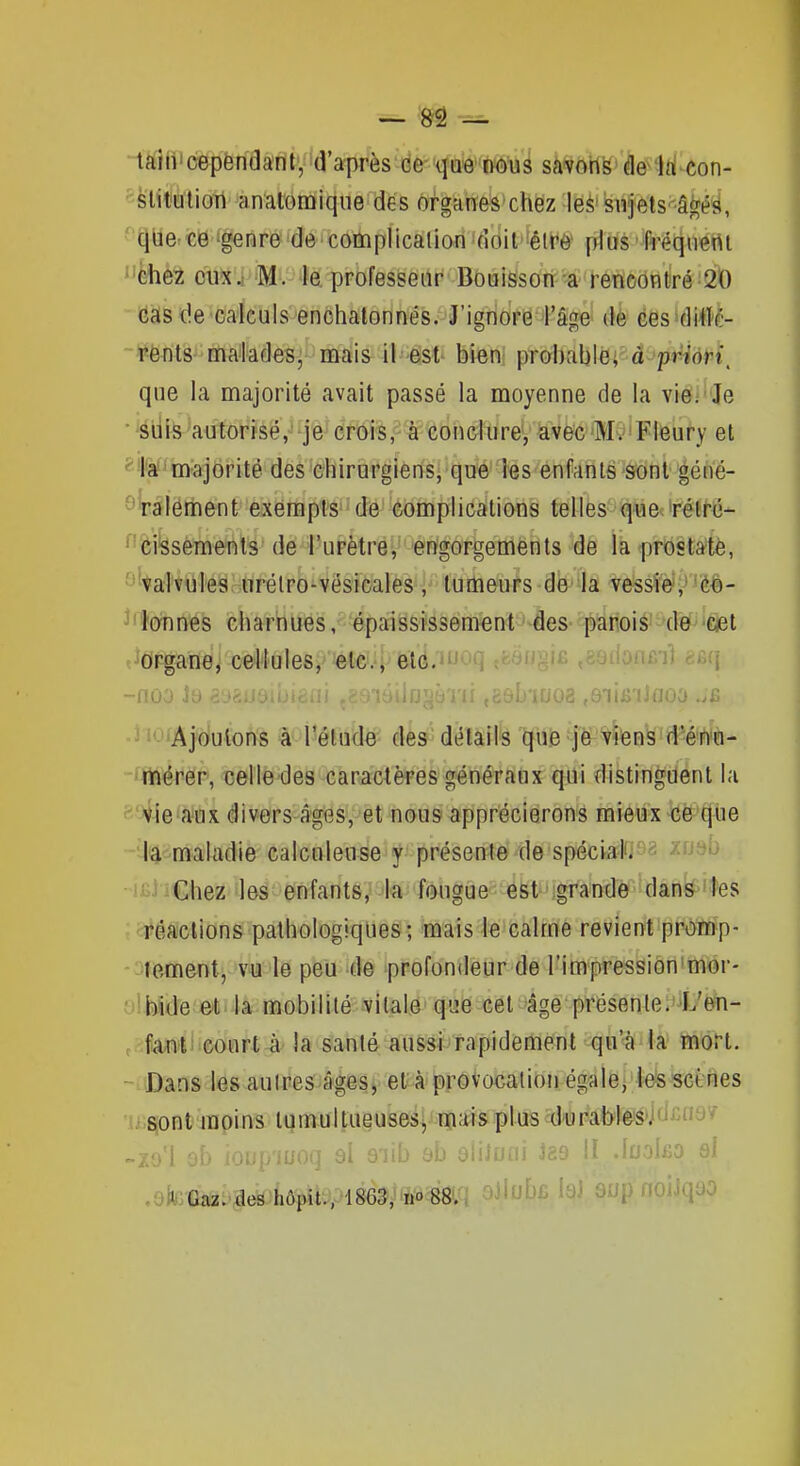 -taiii'cepentiant, d'après de- qae'nous savohs de'Id con- ^-felitutioTi analomiqiie des organes chez les snfels â^éîi, qUe^ce 'genre de cooiplicaliori 'doil'têlt^è* plds' fréqnertt ''èhez eux i ''M'.^ professeur Bo0iSsori; l-ôneôntiré 20 cas de •oa'iculs 'endhaionnés.'J'ignore 4'âge' dè éesidiilé- Fënts- mMades; mais il -ést bien] probahWâ-'p^iôH, que la majorité avait passé la moyenne de la viei' Je • suis autorisé, je crois, à conclure, avecMv'Flcury et ''la' majorité des chirurgiens, que les enfants sont géné- ^talement exempts de complications telles quecirétrc- ^'feissements de l'urètre, engorgements de la prostate, ^'valvules urélro-vésicales, tumeurs de la vessie,- co- ^'ïonnês charnues, épaississement des parois -de 'Ciel «^Organe, cellules, etc., elé.'Juoq .ùi) nèq -noa Jb ajrtij. iuoi ,9iifiiJnoa J lOfAjouions à l'élude des détails que je riens d''én'«- -4teéper, celle^des carâclères gén-éraox qui distinguent la SQ^-ieWx div0rs-âges*,^èt nous^ipprécierons mieux-ce-'que -îJa maladie calcnleuse y présente de spécyi-^s ^fJ^^ •iiiiiChez les enfants, la fougue est'igrandê 'dânk^'tes ;ctéaclions pathologiques; mais le calme revient promp- -oiement, v-u le peu de profondeur de l'impression'mor- olMde ôt la mobilité vitale que cet âge présente.'L'en- e failli'Court-à'la santé aussi rapidement qu'à la mort. -MDans les autres âges, et à provocation égale, les seines u.^onlmpins tumultueuses, m^^is plus durables'idcno/ -zo'I 9b iorip'iuoq ol oiib eb ôiiloni 189 II .loolfio si .-fi Gaz:MÎé^'hôpitV486^,''ft^Wî ^Jl^^c sup noiiqao