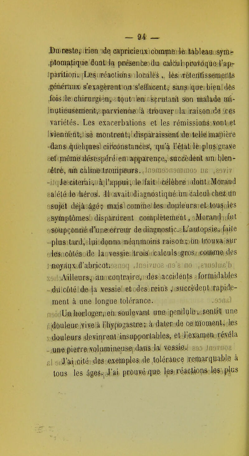 JDuinestev.tieQ ides capriKieuxicomipaBi'le ilableaQi'sym^ .plomfitiqu® <9oal4(^ pcéssnbftidui calduhppaVôqùe'l'apr jparilioniiiLegupéaoliians' iloGàlëè ,„ lési/rèCenfis&erapnJ-s ^géàéràiiK) s'jexagèrent o.iiii8lelïae«ïit> «an^iiqueihi^al elfes iôisJle chirar^ienv-tQut'itecbpr^ so-n malayde oaii- lhutfeuseifleiïtv:far\rieTïhfi(:»ià ^ii^iuver u lai irai500ide *xes variétés. Les exacerbalions et les rémissioflis mot et IjfîeBiyent;jiSé BaonlpeÉt^ldisparaissiE^li'deiteWé imaTiière -dansi^uelqaes! ciHcônstaniéës!, qu'-à l'élat Icîf iusigniNe gel' (pême désespère 1 en ; :appar«nee, saccèdent ain 1 hlm - fiêtBé),ffl»àfikliï)î8aKoiiipgtiirs..Jn9ra9on9fflffloo ob ,89vi7 -j]qéefedite3iâi<;iJà}ra[ipu:i', l^e fail'i«célèbre icdoûti;Moigiirid aaléléiie iiéro^. ilnavait diagnostiqué un calGul cbez iin ssujlét dèjài'âgé ? mais'^ comm&' les.idon'tears;ektoU/^ûles asytoptômesi disparurent oomplèlemeiat, Mûr.aj!ç| s 1 f*it o^tapçonoéid'îune-erreiïr de diiagn,ositjc.èL'iaMAapiii^^tfaile - -plus itard,. lui; dOTiM -lïéanmQiiiïS rai^0topbn' l;noa»a 1 m r oleisiioàléflode laiJves^ie.]4r@ii3L)iicalGulSifï»s/i^«)iimft^^^ 3'fieui<qxLfl'abi]ic(îh63n£)q Jnaivuoa-na a no ,è'nj9Jn.6b s9i!iAîilleuB8|)iaHnKûntraireV'dés'accidents ^form^ -idîiicôléiée la vessie-et^des,reins ,i,succ:èdein irapide- ment à une longue tolérance. .don&i naifi'Uaborlogerjien, soulevant une ipenrlule insentliC une .('i^Quleur-:Viv,6!à l'hypogasire ; à dater;de oeiînoDaent, Jies siclôuleurs devinrent insupportables;, et j^exân^enuréivéla .jjjflÇfjpiêirraiVûlamineuse, dans la vess;i64 890 Jn9vrioa fil oill'â.i!fiitéiLdes;.ftxeropleSrde tolérance iremarquable à tous les âgQgqaî^M pOaMvqii^. Ip^sré^^fJtàons iesjpius