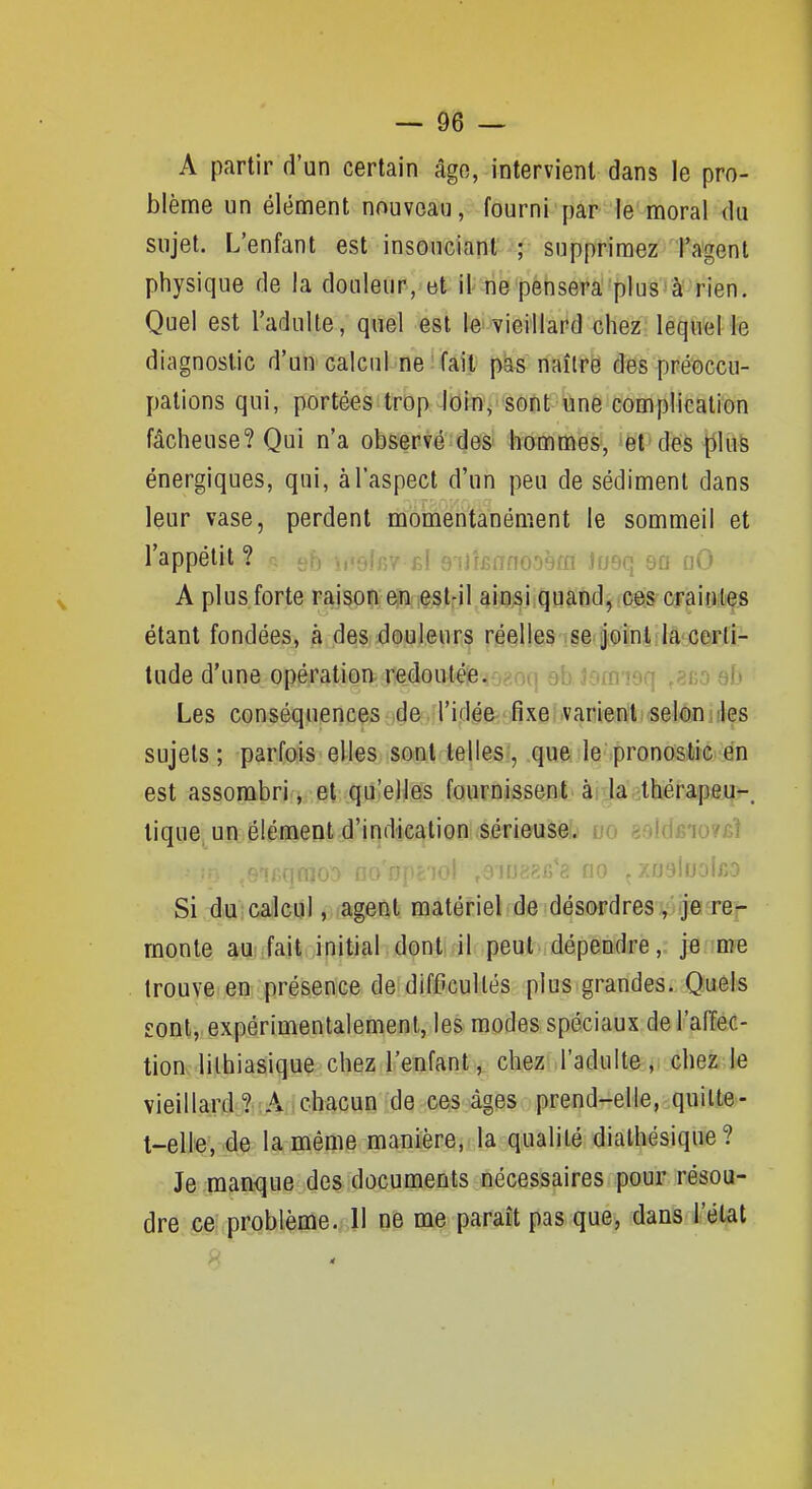 A partir d'un certain âgo, intervient dans le pro- blème un élément nouveau, fourni par le'moral du sujet. L'enfant est insouciant ; supprimez l'agent physique de la douleur, et it-rie pèiisera''plus'à' rien. Quel est l'adulte, quel est te»vieillard chez; léqutel le diagnostic d'un calculnei fait; p^ riaîtrë des préoccu- pations qui, portées trop Jdiny sont une complication fâcheuse? Qui n'a observé des hommes, et des liluè énergiques, qui, à l'aspect d'un peu de sédiment dans leur vase, perdent momentanément le sommeil et l'appétit ? V eb b'sfRV s! BT)riîfTno')9fn Josq sa nO A plus forte raison en est-il ainsi quand, ces crainles étant fondées, à des douleurs réelles se joint,la certi- tude d'une opération redoutéie.M^nn 9b îom'îoq ,?no eb Les conséquences aide;.!l'iflêe-,-fixei .vanienti«elèii iîles sujets ; parfois elles sont telles;, que le'.pronostiïc en est assombri., .et qu'elles fournissenit. ài>Jaatkérapfiji|>-. tique un élément d'indication sérieuseb do 8oid£io7£Î ,100 fionjicjoi ,eiUf:«;ii'ci flo çZrjsluoiftO Si du calcul, agent matériel de désordres,'je re- monte au; fait initial dont il peut dépendre, je me trouve en présence de difficultés plus grandes. Quels sont, expérimentalement, les modes spéciaux del'afïec- tion lilhiasique chez l'enfant, chez l'adulte, chez le vieillard ?-A chacun de ces âges prend-elle, quilte- t-elle, de la même manière, la qualité diathésique? Je manque des documents nécessaires pour résou- dre ce problème. 11 ne me paraît pas que, dans l'état t