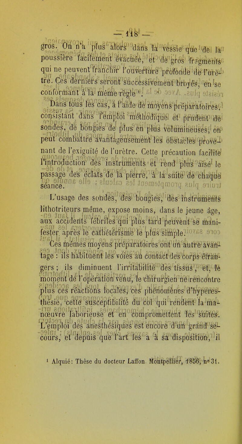 pousiîère'ïa^ciïerrïM'^v^^ ^ragmerifèi; qui ne peuvent rran'ciiïr' f'oûlréfiairë'pfdfôrttlë'ïlë l''#ëi^^ tre. Ces rleî^rliers seront siiccèssivemenf hrbyë^jIse confornaai^'l''â'''la^ iriêniè rè^^^^^ ^ '^svA .solq eJgiaài sônjllljile ï)^Qgi^'W fyîu^'ëti^t^fes 1roÎÉfiBlHëlifei'(iîP peuf comblaiIr'è'^âVafitàgiùkëmé'nV' lefei oBstatlès^' l>^oYê^^ nant de l'exiguïté de l'urètre. Cette précaution faePlite nntroduction' des instrumeWts et -rèrrd pîn's Wsé' le passade de^ eclàts dé la pierre, 'â'la suite dè cliaquë sëance.'-'^^ ' '^'^'^ Jfloai6jqù-joiQ gulq o-iiu-j] L'usage des sondesf fé'&i^bUiglesV des instrùmèTïtà lithotriteurs même, expose moins, dans le jeune âge, aux acqiclents fébriles qui pltis tard^eitvent se mani- fesjej-^aprës le catirétén le plus siiiiple'.^^^^ siod  'èes ùiêmes'riioyôns'préparatô^ !age 1^'ils liat)itcieHt lés^v^-^^ èoiMckédorp^mm j^ers ; ils diminuent lMrri1àiBilîi'&''aes-trsM'é''',^^t',^?é raomeW 'de' l'o'perîliMi' WM,'^/e -chif ur^eri 'tf^iréVicontre pfus ces reacf/dtfs l'ocaïèé'j'cès' piifeôm^ries-d'hfy'f/ëries^ ©igl^œœptibilîté m'ék qui'rériâèWf la^'nfiaf^ nœuvre laborieuse et en' cbmpromeitént 1e's''fei^ilé&. 'L'emploi' des' àhesthésiqiieS''è^i encore d'ùii''grâiid^'sëL 'oôurs; iei?(iépùis que l'^i^t'lèé^'â ^ sàdisp6éiïlfcfer;''il 1 Alquié: Thèse du docteur Laffon. Montpellier, l'85è, iio3i.