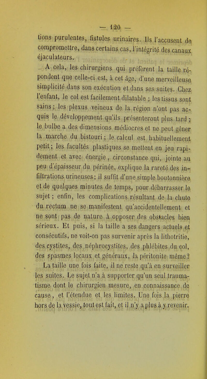 tioos purulentes, fistules urinaires. Ils l'accusent de compromettre, dans certains cas, l'intégrité des canaux éjaculateurs. A cela, les chirurgiens qui préfèrent la taille ré- pondent que celle-ci est, à cet âge, d'une merveilleuse simplicité dans son exécution et dans ses suites. Che?* l'enfant, le col est facilement dilatable ; les tissus ,çpj^f^^ sains; les plexus veineux de la région n'opt pas 4t quis le développement qu'ils présenteront plus tard ;j (e,;bulbe a des dimensions médiocres et ne peut gêner; la lïiarehe du bistouri ; le calcul est habituellemenjt, peti^;, le,S: facultés plastiques se mettent en jeu rapi^^ dément et avec énergie, circonstance qui, jointe au peu d'épaisseur du périnée, explique la rareté des ia^ filtrations urineuses; il suffit d'une simple boutonnièrjs, et de quelques minutes de temps, pour débarrasser le sujet; enfin, les complications résultant de la chute du. rectum ne se manifestent qu'accidentellement et ne sont pas de nature à opposer des obstacles bien sérieux. Et puis, si la taille a ses dangers actuels consécutifs, ne voit-on pas survenir après la lithotritie, des, cystites, des..néphrocystites, (les,phlébites du col, ^^s spasmes locaux et généraux, la péritonite même.:^^ La taille une fois faite, il ne reste qu!^ ien^survei|l,^p les suites. Le sujet i^'a,à supporter qu'un seul trauma- tisme dont le chirurgien mesure, en connaissance de cause, et l'étendue et les limites. Une fois la pierre hors de la vessie, tout est fait, et il n'y a plus à y, revenir.