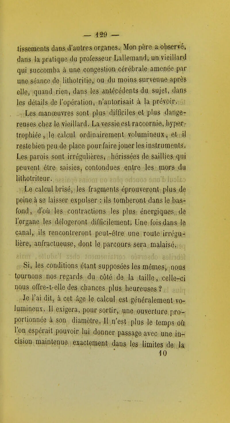 — 429 — tissemenls dans d'autres organes. Mon père a observé, dans la pratique du professeur Lallemand, un vieillard qui succomba à une congestion cérébrale amenée par une. séance de lithoirilie, ou du moins.survenue après elle, quand rien, dans les antécédents (}a sujet, dans les détails de l'opération, n'autorisait à la prévoir. Les manœuvres sont plus difficiles et plus dange- reuses chez le vieillard. La vessie est raccornie, hyper- tr.ophiée, .le calcul ordinairement volumineux j-j^tiiiil reste bien peu de place pour faire jouer les instruments. Les parois sont irrégulières, hérissées de saillies qui peuvent être saisies, contondues entre les mors du lilhotriteur. no enln .^rion mIudI£.:> Le calcul brisé, les fragments éprouveront plus de peine à se laisser expulser : ils tomberont dans le bas- fond, d'où les contractions les plus énergiques de l'organe les délogeront difficilement. Une fois,dans îe canal, ils rencontreront peut-être une roule irrégu- U^^-eiji.aftfii^ctueuse, dont le parcours sera malaisé. 2ififi! ,o]lu(' .fiombiaiij-: 29Ji'iaui n. Si, les conditions étant supposées les mêmes, nous tournons nos regards du côté de, la taille,. celle-ci nous ofïre-t-elle des chances plus heureuses ? Je l'ai dit, à cet âge le calcul est généralement vo- lumineux. Il exigera, pour sortir, une ouverture pro- portionnée à son diamètre. Il n'est plus le temps où l'on espérait pouvoir lui donner passage avec une in- cision maintenue exactement dans les limites de. la 10