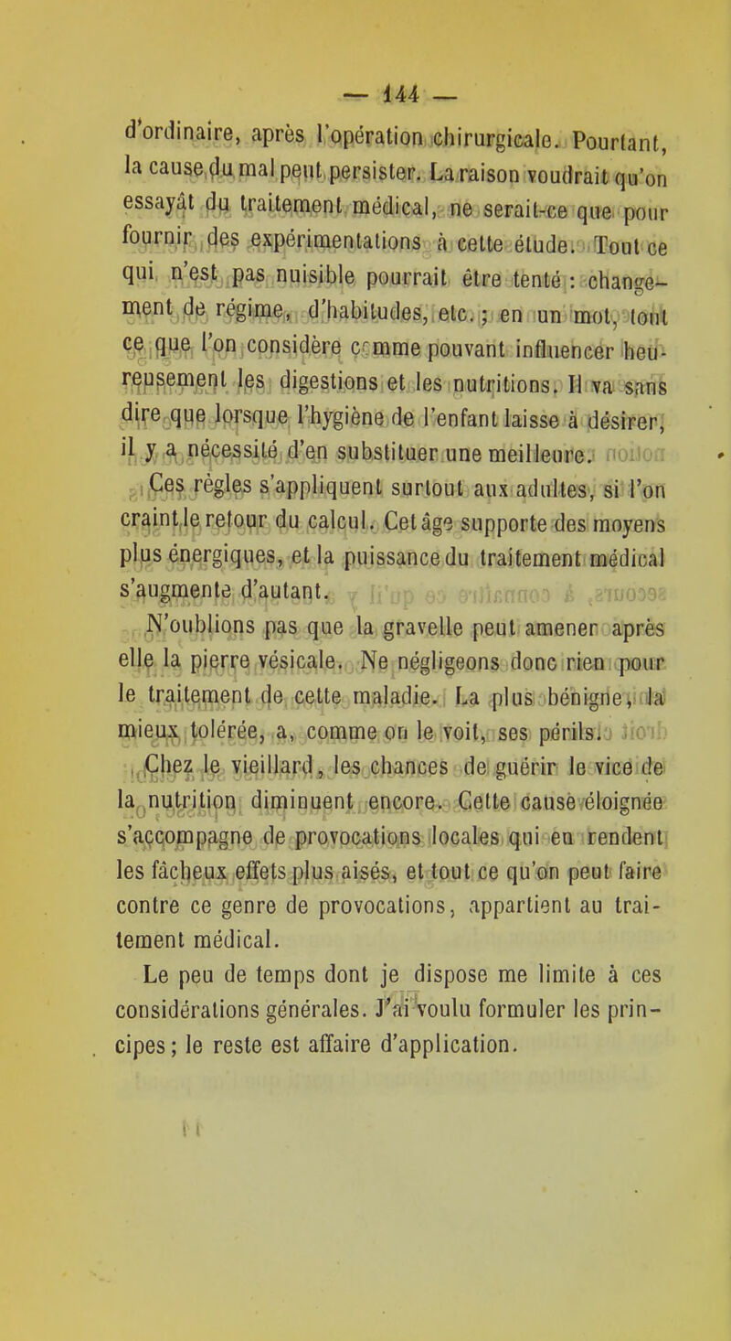 d'ordinaire, après l'opération chirurgicale. Pourtant, la cause.,çlu mal peut, persister. La raison voudrait qu'on essayât dq traitement médical, ne serail-ce que pour %Fiî/f:„des expérimentations à celle élude. Tout ce qui, ,i^'Qst,,pas nuisible pourrait être tenté : change- ment de régime, d'habiludes,.etc. ; :en -un mot, tout que l'on considère c^mme pouvant influencer ibeu'i r^u^emeiît l,es digestions et les nutr;itions. Hiiva. sans dp^qq^ lorsque l'hygiène de l'enfant laisse à jdésiFeri 'îi-X''^.>?^*?^^4l<? .d'en substituer.une meilleure; nuuoa mP^? ^^^^P s'appliquent surtout.apxiadultesv sl'ftjn cr^int,le refo^r du calcul. Cet âge supporte des moyens plus énergiques, et la puissance du traitement médical s'augmente d'autant. é ,âiuoD9è .. N'oublions pas que la gravelle peut amener après elle la pierre vésicale. Ne négligeons donc rien, pour le Irailemenl de celte maladie. La plus bénigneinila) mieux tolérée, a, comme on le voit, ses périlsi'j ïml; ,,;Çhez le vieillard, les chances de guérir le vice de la^ nu.trilion diniinuent encore. Cette causé éloignée s'açQompfigne de provocatioins ilocak&iiquiHèQ îrendent' les fâcl^eux effets plus aisés, et tout ce qu'on peut faire contre ce genre de provocations, appartient au trai- tement médical. Le peu de temps dont je dispose me limite à ces considérations générales. Tai 'voulu formuler les prin- cipes; le reste est affaire d'application. H