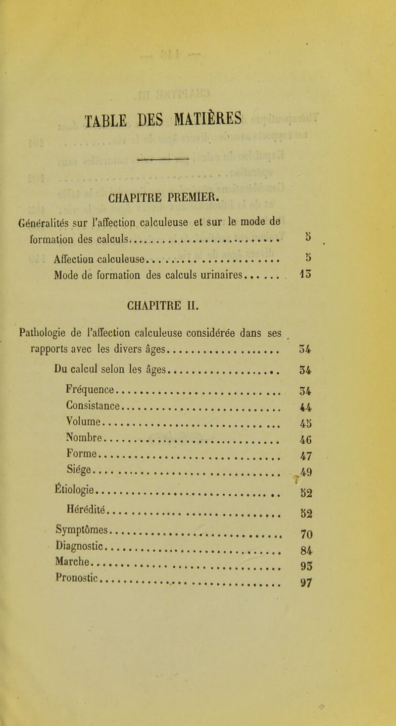 TABLE DES MATIÈRES CHAPITRE PREMIER. Généralités sur l'affection calculeuse et sur le mode de formation des calculs 8 _ Affection calculeuse 5 Mode de formation des calculs urinaires io CHAPITRE II. Pathologie de l'affection calculeuse considérée dans ses rapports avec les divers âges 34 Du calcul selon les âges 54 Fréquence 34 Consistance 44 Volume 45 Nombre 46 Forme 47 Siège 49 Étiologie g2 Hérédité Symptômes 7q Diagnostic Marche gg Pronostic