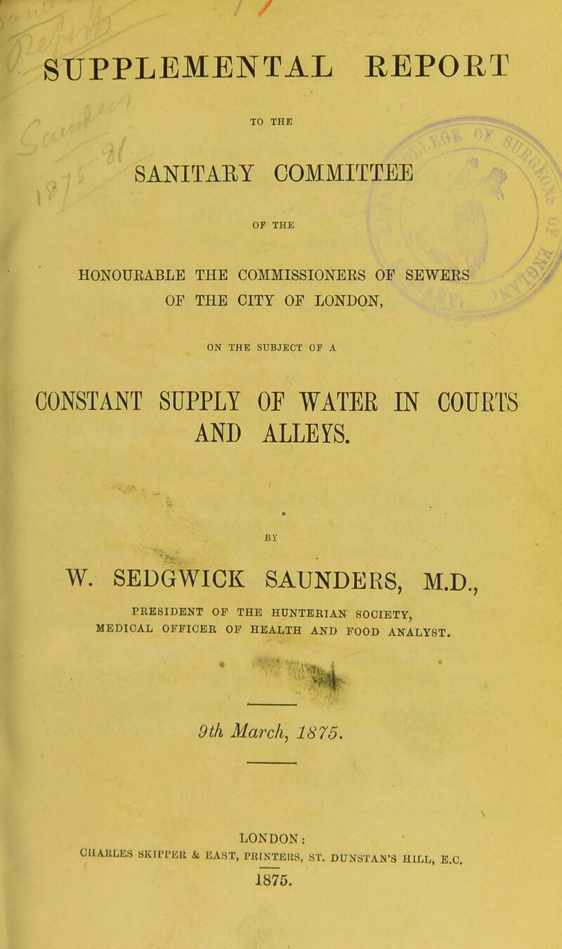 SUPPLEMENTAL REPORT TO THE - - SANITARY COMMITTEE OF THE HONOURABLE THE COMMISSIONERS OF SEWERS OE THE CITY OF LONDON, ON THE SUBJECT OF A CONSTANT SUPPLY OP WATER IN COURTS AND ALLEYS. W. SEDGWICK SAUNDERS, M.D., PRESIDENT OF THE HUNTERIAN SOCIETY, MEDICAL OFFICER OF HEALTH AND FOOD ANALYST. 4 9th March, 1875. LONDON: CUAIiLES SKUTKIl is KAHT, PUISTBIJS, ST. DUNSTAN'S HILL, B.C. 1875.