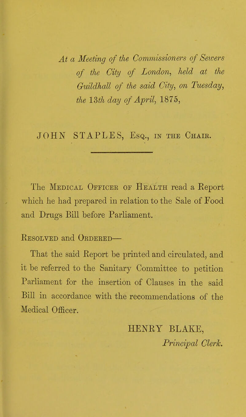 Ai a Meeting of the Commissioners of Seivers of the City of London, held at the Guildhall of the said City, on Tuesday, the ISth day of April, 1875, JOHN STAPLES, Esq., in the Chair. The Medical Officer of Health read a Report which he had prepared in relation to the Sale of Food and Drugs Bill before Parliament. Resolved and Ordered— That the said Report be printed and circulated, and it be referred to the Sanitary Committee to petition Parliament for the insertion of Clauses in the said Bill in accordance with the recommendations of the Medical OflScer. HENRY BLAKE, Principal Clerk.