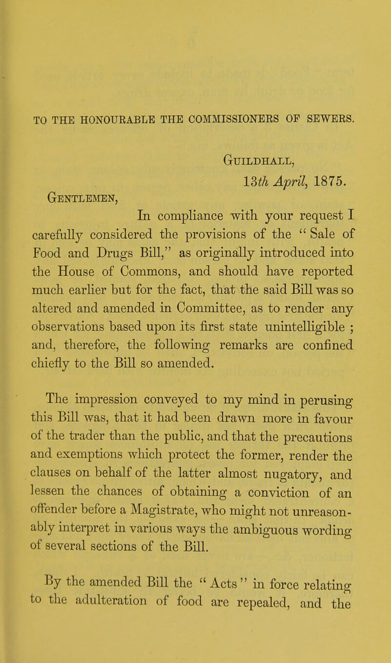 to the honourable the commissioners of sewers. Guildhall, Uth April, 1875. Gentlemen, In compliance with your request I carefull}'- considered the provisions of the  Sale of Food and Drugs Bill, as originally introduced into the House of Commons, and should have reported much earher but for the fact, that the said Bill was so altered and amended in Committee, as to render any observations based upon its first state unintelligible ; and, therefore, the following remarks are confined chiefly to the Bill so amended. The impression conveyed to my mind in perusing this Bill was, that it had been drawn more in favour of the trader than the public, and that the precautions and exemptions which protect the former, render the clauses on behalf of the latter almost nugatory, and lessen the chances of obtaining a conviction of an offender before a Magistrate, who might not unreason- ably mterpret in various ways the ambiguous wording of several sections of the Bill. By the amended Bill the  Acts  in force relating to the adulteration of food are repealed, and the