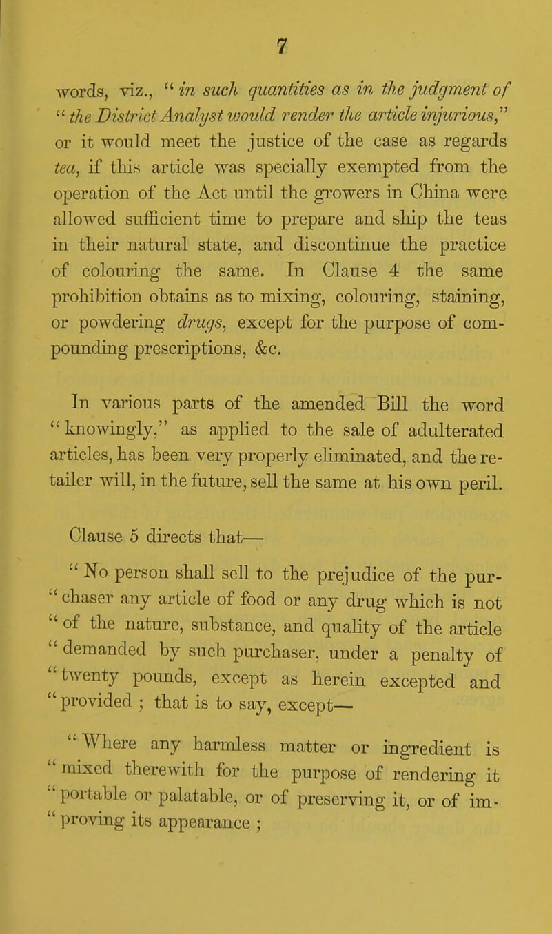 Tvords, viz.,  in such quantities as in the judgment of  the District Analyst would render the article injurious, or it would meet the justice of the case as regards tea, if this article was specially exempted from the operation of the Act until the growers in China were allowed sufficient time to prepare and ship the teas in their natural state, and discontinue the practice of colouring the same. In Clause 4 the same prohibition obtains as to mixing, colouring, staining, or powdering drugs, except for the purpose of com- pounding prescriptions, &c. In various parts of the amended Bill the word  knowingly, as applied to the sale of adulterated articles, has been very properly eliminated, and the re- tailer will, in the future, sell the same at his own peril. Clause 5 directs that—■  No person shall sell to the prejudice of the pur-  chaser any article of food or any drug which is not  of the nature, substance, and quality of the article  demanded by such purchaser, under a penalty of twenty pounds, except as herein excepted and  provided ; that is to say, except— Where any harmless matter or ingredient is  mixed therewith for the purpose of rendering it  portable or palatable, or of preserving it, or of im-  proving its appearance ;