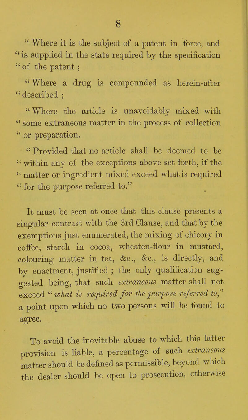  Wliere it is the subject of a patent in force, and is supplied in the state required by the specification  of the patent; Where a drug is compounded as herein-after  described ; Where the article is unavoidably mixed with  some extraneous matter in the process of collection  or preparation.  Provided that no article shall be deemed to be  within any of the exceptions above set forth, if the  matter or ingredient mixed exceed what is required  for the purpose referred to. It must be seen at once that this clause presents a singular contrast with the 3rd Clause, and that by the exemptions just enumerated, the mixing of chicory in coffee, starch in cocoa, wheaten-flour in mustard, colouring matter in tea, &c., &c., is directly, and by enactment, justified ; the only quahfication sug- gested being, that such extraneous matter shall not exceed  what is required for the purpose referred to^' a point upon which no two persons will be found to agree. To avoid the inevitable abuse to which this latter provision is hable, a percentage of such extraneous matter should be defined as permissible, beyond which the dealer should be open to prosecution, otherwise