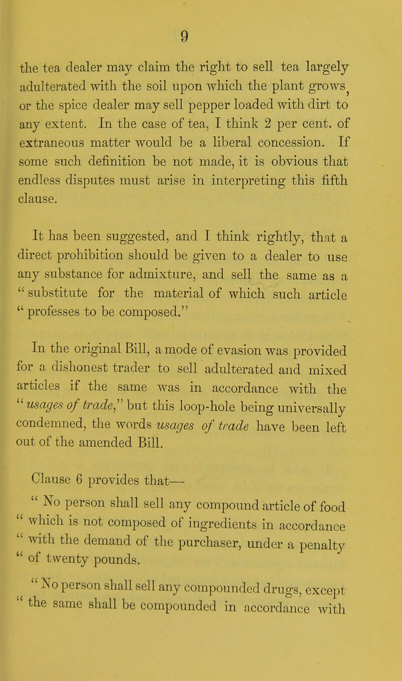 the tea dealer may claim the right to sell tea largely- adulterated with the soil upon which the plant grows or the spice dealer may sell pepper loaded with du-t to any extent. In the case of tea, I think 2 per cent, of extraneous matter would be a hberal concession. If some such definition be not made, it is obvious that endless disputes must arise in interpreting this fifth clause. It has been suggested, and I think rightly, that a direct prohibition should be given to a dealer to use any substance for admixture, and sell the same as a  substitute for the material of which such article  professes to be composed. In the original Bill, a mode of evasion was provided for a dishonest trader to sell adulterated and mixed articles if the same was in accordance with the  usages of trade,'' but this loop-hole being universally condemned, the words usages of trade have been left out of the amended Bill. Clause 6 provides that—  No person shall sell any compound article of food  which is not composed of ingredients in accordance  with the demand of the purchaser, under a penalty  of twenty pounds.  No person shall sell any compounded drugs, except  the same shall be compounded in accordance with