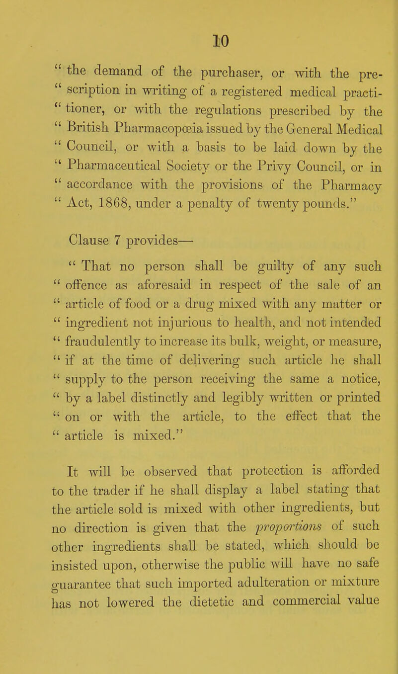  the demand of the purchaser, or with the pre-  scription in writing of a registered medical practi- *' tioner, or with the regulations prescribed by the  British Pharmacopoeia issued by the General Medical  Council, or with a basis to be laid down by the  Pharmaceutical Society or the Privy Council, or in  accordance with the provisions of the Pharmacy  Act, 1868, under a penalty of twenty pounds. Clause 7 provides—  That no person shall be guilty of any such  offence as aforesaid in respect of the sale of an  article of food or a drug mixed with any matter or  ingredient not injurious to health, and not intended  fraudulently to increase its bulk, weight, or measure, if at the time of delivering such article he shall  supply to the person receiving the same a notice,  by a label distinctly and legibly written or printed  on or with the article, to the effect that the  article is mixed, It will be observed that protection is afforded to the trader if he shall display a label stating that the article sold is mixed with other ingredients, but no direction is given that the proportions of such other ingredients shall be stated, which should be insisted upon, otherwise the public will have no safe guarantee that such imported adulteration or mixture has not lowered the dietetic and commercial value