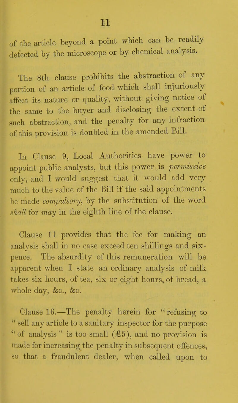 of the article beyond a point which can be readily detected by the microscope or by chemical analysis. The 8th clause prohibits the abstraction of any portion of an article of food which shall injuriously affect its nature or quality, without giving notice of the same to the buyer and disclosing the extent of such abstraction, and the penalty for any infraction of this provision is doubled in the amended Bill. In Clause 9, Local Authorities have power to appoint public analysts, but this power is permissive only, and I would suggest that it would add very much to the value of the Bill if the said appointments hQ made compulsory^ by the substitution of the word shall for may in the eighth line of the clause. Clause 11 provides that the fee for making an analysis shall in no case exceed ten shillings and six- pence. The absurdity of this remuneration will be apparent when I state an ordinary analysis of milk takes six hours, of tea, six or eight hours, of bread, a whole day, &c., &c. Clause 16.—The penalty herein for refusing to  sell any article to a sanitary inspector for the purpose ''of analysis is too small (£5), and no provision is made for increasing the penalty in subsequent offences, so that a fraudulent dealer, when called upon to