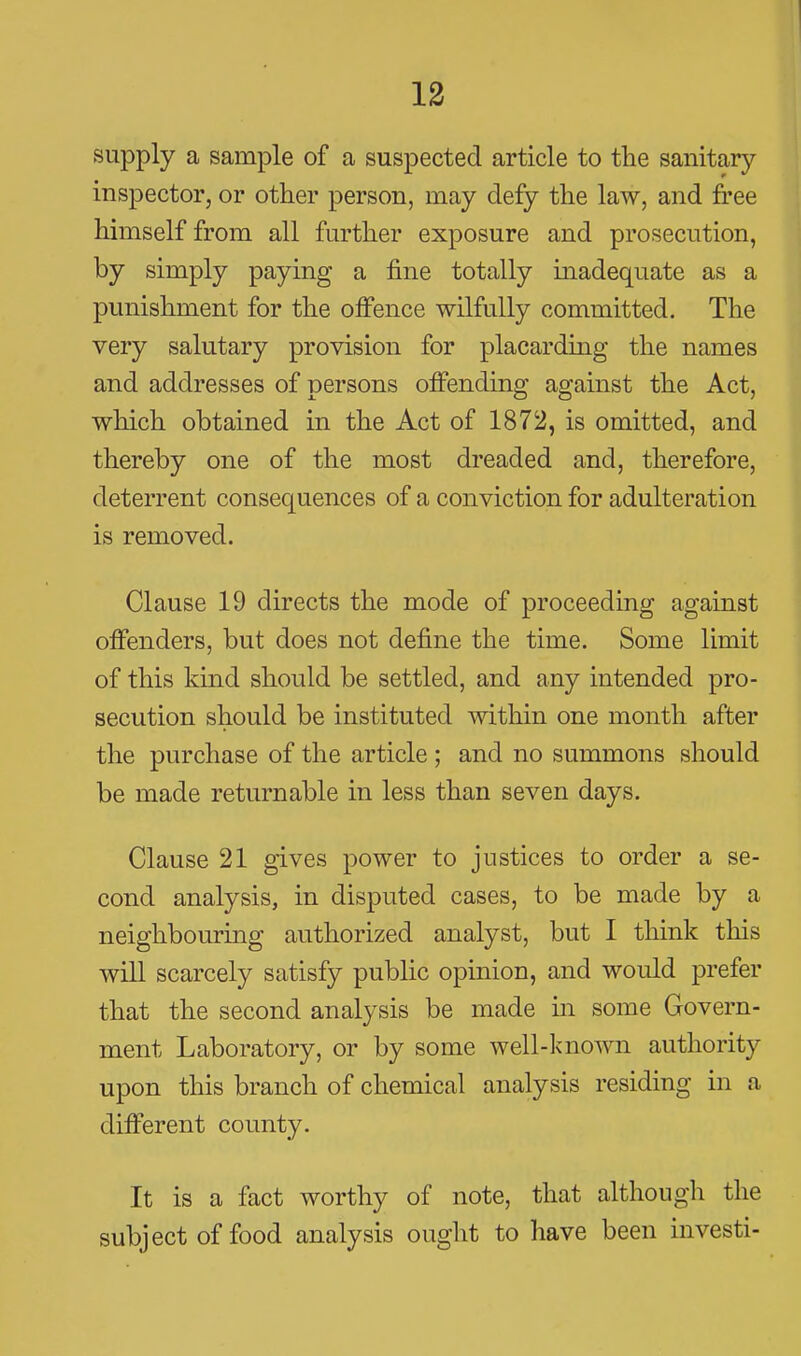 13 supply a sample of a suspected article to the sanitary inspector, or other person, may defy the law, and free himself from all further exposure and prosecution, by simply paying a fine totally madequate as a punishment for the offence wilfully committed. The very salutary provision for placarding the names and addresses of persons offending against the Act, which obtained in the Act of 1872, is omitted, and thereby one of the most dreaded and, therefore, deterrent consequences of a conviction for adulteration is removed. Clause 19 directs the mode of proceeding against offenders, but does not define the time. Some limit of this kind should be settled, and any intended pro- secution should be instituted within one month after the purchase of the article ; and no summons should be made returnable in less than seven days. Clause 21 gives power to justices to order a se- cond analysis, in disputed cases, to be made by a neighbouring authorized analyst, but I think this will scarcely satisfy public opinion, and would prefer that the second analysis be made in some Govern- ment Laboratory, or by some well-known authority upon this branch of chemical analysis residing in a different county. It is a fact worthy of note, that although the subject of food analysis ought to have been investi-